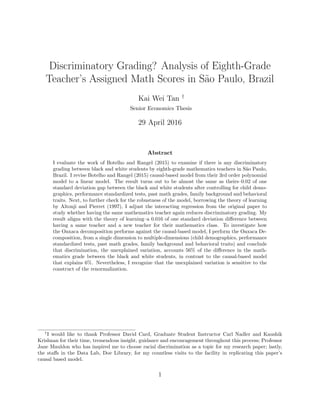 Discriminatory Grading? Analysis of Eighth-Grade
Teacher’s Assigned Math Scores in S˜ao Paulo, Brazil
Kai Wei Tan †
Senior Economics Thesis
29 April 2016
Abstract
I evaluate the work of Botelho and Rangel (2015) to examine if there is any discriminatory
grading between black and white students by eighth-grade mathematics teachers in S˜ao Paulo,
Brazil. I revise Botelho and Rangel (2015) causal-based model from their 3rd order polynomial
model to a linear model. The result turns out to be almost the same as theirs–0.02 of one
standard deviation gap between the black and white students after controlling for child demo-
graphics, performance standardized tests, past math grades, family background and behavioral
traits. Next, to further check for the robustness of the model, borrowing the theory of learning
by Altonji and Pierret (1997), I adjust the interacting regression from the original paper to
study whether having the same mathematics teacher again reduces discriminatory grading. My
result aligns with the theory of learning–a 0.016 of one standard deviation diﬀerence between
having a same teacher and a new teacher for their mathematics class. To investigate how
the Oaxaca decomposition performs against the causal-based model, I perform the Oaxaca De-
composition, from a single dimension to multiple-dimensions (child demographics, performance
standardized tests, past math grades, family background and behavioral traits) and conclude
that discrimination, the unexplained variation, accounts 56% of the diﬀerence in the math-
ematics grade between the black and white students, in contrast to the causal-based model
that explains 6%. Nevertheless, I recognize that the unexplained variation is sensitive to the
construct of the renormalization.
†
I would like to thank Professor David Card, Graduate Student Instructor Carl Nadler and Kaushik
Krishnan for their time, tremendous insight, guidance and encouragement throughout this process; Professor
Jane Mauldon who has inspired me to choose racial discrimination as a topic for my research paper; lastly,
the staﬀs in the Data Lab, Doe Library, for my countless visits to the facility in replicating this paper’s
causal based model.
1
 