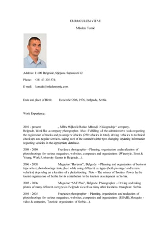 CURRICULUM VITAE
Mladen Tomić
Address: 11000 Belgrade, Stjepana Supanca 6/12
Phone: +381 63 305 574;
E-mail: kontakt@mladentomic.com
Date and place of Birth: December 29th, 1976, Belgrade, Serbia
Work Experience:
2010 - present „ MBA Miljković/Ratko Mitrović Niskogradnja“ company,
Belgrade. Work like a company photographer. Also - Fulfilling all the administrative tasks regarding
the registration of trucks and passengers vehicles (250 vehicles in total), driving vehicles to technical
check ups and regular services, taking care of the summer/winter tyre changing, updating information
regarding vehicles in the appropriate database.
2008 - 2010 Freelance photographer - Planning, organization and realization of
photoshootings for various magazines, web sites, companies and organizations (Winestyle, Ernst &
Young, World University Games in Belgrade…).
2006 - 2008 Magazine “Horizont”, Belgrade. – Planning and organization of business
trips where photoshootings took place while using different car types (both passinger and terrain
vehicles) depending on a location of a photoshooting. Note – The winner of Tourism flower by the
tourist organization of Serbia for its contribution to the tourism development in Serbia.
2005 - 2006 Magazine “SAT Plus”, Belgrade. Photographer – Driving and taking
photos of many different car types in Belgrade as well as many other locations throughout Serbia.
2004 - 2005 Freelance photographer - Planning, organization and realization of
photoshootings for various magazines, web sites, companies and organizations (USAID,Mosquito -
video & animation, Touristic organization of Serbia…).
 