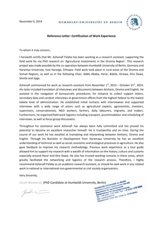 November 6, 2014
Reference Letter: Certification of Work Experience
To whom it may concern,
I herewith certify that Mr. Ashenafi Feleke has been working as a research assistant, supporting the
field work for my PhD research on ‘Agricultural Investments in the Oromia Region’. This research
project was made possible by the co-operation between Humboldt University of Berlin, Germany and
Haramya University, East Hararge, Ethiopia. Field work took place in rural areas of the Oromia and
Somali Regions, as well as in the following cities: Addis Ababa, Harar, Babile, Girawa, Dire Dawa,
Shinile and Jijiga.
Ashenafi commenced his work as research assistant from November 1st
, 2013 – October 31st
, 2014.
His tasks included translation of interviews and documents between Amharic, Oromo and English. He
assisted in the navigation of bureaucratic procedures; for instance to collect support letters,
secondary data and conduct interviews at government offices from the highest federal to the lowest
kebele level of administration. He established initial contacts with interviewees and supported
interviews with a wide range of actors such as agricultural experts, agronomists, investors,
supervisors, conservationists, NGO workers, farmers, daily labourers, migrants, and traders.
Furthermore, he organised field work logistics including transport, accommodation and scheduling of
interviews, as well as focus group discussions.
Throughout his assistance work Ashenafi has always been fully committed and has proved his
potential to become an excellent researcher himself. He is trustworthy and on time. During the
course of our work he has excelled at translating and interpreting between Amharic, Oromo and
English. Through his Bachelor in Development from Haramaya University he has an excellent
understanding of technical as well as social, economic and ecological processes in agriculture. He also
gave feedback to improve my research methodology. Previous work experience as a tour guide
allowed him to support my research with a wealth of information on the history, culture and customs
especially around Harar and Dire Dawa. He also has trusted working contacts in these areas, which
greatly facilitated the networking and logistics of the research process. Therefore, I highly
recommend Ashenafi Feleke as an academic research assistant, or should he seek work in any related
work in national or international non-governmental or civil society organisations.
Very Sincerely,
(PhD Candidate at Humboldt University, Berlin)Jonah Wedekind,
 