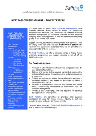 …we allow our customers to focus on their core business…
SWIFT FACILITIES MANAGEMENT – COMPANY PROFILE
For more than 50 years Swift Facilities Management have
provided services where quality is based on professional
experience and expertise, the commitment of a flexible workforce
and close dialogue with our customers. Combine this with a national
company and a local approach, to offer the flexibility of responding
quickly to our client's local needs.
Support services, total facilities management, multi services. There
are many terms for what we call “INTEGRATED SERVICES”.
However your organisation describes them, we are proud to be a
leading provider of these services.
At Swift Facilities, we offer a complete range of highly flexible
systematic programmes and support services to suit all of our
customers needs.
Our Service Objectives:
 Provision of a full FM service which meets and goes beyond the
expectations of our clients.
 Delivery of a service to the required standard at a competitive
and cost effective price through innovative and professional use
of resources.
 Provide an environment where the development and care of
employees delivering the service is recognised as being of
fundamental importance.
 Establish a management structure that delivers the service
without unnecessary involvement or intervention from the
customer management.
 Provide a true partnership, with the objective of continual
development and improvement.
Swift Facilities are committed to providing total customer
satisfaction at value for money prices. Quality is built into
everything we do and every service we provide.
Here are some examples of how Swift Facilities Management is
able to meet our commitment to you:
SWIFT FACILITIES
COMMITMENT TO
ACHIEVING SERVICE
EXCELLENCE
 Total Facilities
Management
 Cleaning
o 24/7 Help Desk
o Daily Cleaning
o Shopping Centre
o One Off Cleaning
 Security
o 24/7 Alarm
Response
o Key Holding
o Man Guarding
 Washroom
o Vending
o Air Sanitisers
o Dispensing
 Car Park
 Waste Management
 Grounds Maintenance
 M&E
 Total Waste Recycling
 Experienced
 Systemised approach
 Efficient, open lines of
communication
 Pro-active management
 High calibre, motivated
team
 Innovative methods
 State of the art
equipment and
machinery
 Advanced quality audit
systems
 