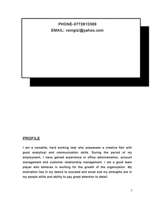 PHONE-0772810389
EMAIL: vsingizi@yahoo.com
PROFILE
I am a versatile, hard working lady who possesses a creative flair with
good analytical and communication skills. During the period of my
employment, I have gained experience in office administration, account
management and customer relationship management. I am a good team
player who believes in working for the growth of the organization. My
motivation lies in my desire to succeed and excel and my strengths are in
my people skills and ability to pay great attention to detail.
2
 