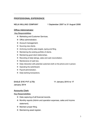 PROFESSIONAL EXPERIENCE
NELIA MILLING COMPANY 1 September 2007 to 31 August 2008
Office Administrator
Key Responsibilities
 Marketing and Customer Services.
 Office administration.
 Account management.
 Sourcing new clients.
 Archiving monthly sales targets, typing and filing.
 Maintaining the existing portfolio of clients.
 Maintaining good client relationships.
 Recording of daily takings, sales and cash reconciliation.
 Maintenance of cash box.
 Daily interaction with potential customers both on the phone and in person.
 Operating the switchboard.
 Payroll administration.
 Daily banking transactions.
EAGLE EYE PVT (LTD) 11 January 2010 to 17
January 2014
Accounts Clerk
Key Responsibilities
 Data capturing of all financial records.
 Monthly reports (Admin and operation expenses, sales and income
statement).
 Maintain proper filing.
 Maintaining asset register.
3
 