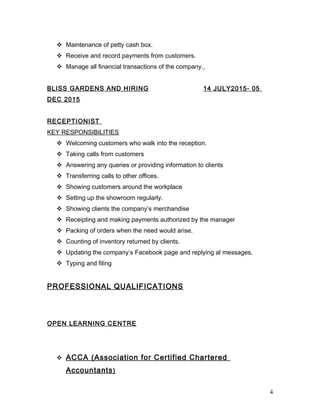  Maintenance of petty cash box.
 Receive and record payments from customers.
 Manage all financial transactions of the company.
BLISS GARDENS AND HIRING 14 JULY2015- 05
DEC 2015
RECEPTIONIST
KEY RESPONSIBILITIES
 Welcoming customers who walk into the reception.
 Taking calls from customers
 Answering any queries or providing information to clients
 Transferring calls to other offices.
 Showing customers around the workplace
 Setting up the showroom regularly.
 Showing clients the company’s merchandise
 Receipting and making payments authorized by the manager
 Packing of orders when the need would arise.
 Counting of inventory returned by clients.
 Updating the company’s Facebook page and replying al messages.
 Typing and filing
PROFESSIONAL QUALIFICATIONS
OPEN LEARNING CENTRE
 ACCA (Association for Certified Chartered
Accountants)
4
 