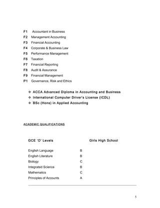 F1 Accountant in Business
F2 Management Accounting
F3 Financial Accounting
F4 Corporate & Business Law
F5 Performance Management
F6 Taxation
F7 Financial Reporting
F8 Audit & Assurance
F9 Financial Management
P1 Governance, Risk and Ethics
 ACCA Advanced Diploma in Accounting and Business
 International Computer Driver’s License (ICDL)
 BSc (Hons) in Applied Accounting
ACADEMIC QUALIFICATIONS
GCE ‘O’ Levels Girls High School
English Language B
English Literature B
Biology C
Integrated Science B
Mathematics C
Principles of Accounts A
5
 