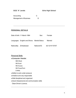 GCE ‘A’ Levels Girls High School
Accounting C
Management of Business D
PERSONAL DETAILS
Date of birth: 11 March 1984 Sex: Female
Languages: English and Shona Marital Status: Married
Nationality: Zimbabwean National ID: 63-1214115Y47
Personal Skills
♦Computer literate:
MS Word
MS Excel
MS Access
MS PowerPoint
E-MAIL
♦Ability to work under pressure
♦Initiative and very responsible
♦Well disciplined and organized
♦Good interpersonal and communication skills
Clean Driver’s Licence.
6
 