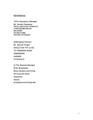 REFERENCE:
1)The Operations Manager
Mr. Gerald Chatsama
NELIA MILLING COMPANY
5 SPITZKORP ROAD
REAPERS
SNAKE PARK
2931705/ 0772936424
2)Managing Director
Mr. Samuel Singizi
EAGLE EYE PVT (LTD)
T2 FINNERAN ROAD
ARDBENNIE
HARARE
0772333412
3) The General Manager
Rudo Mukahadzi
Bliss Gardens and hiring
20 Hurworth Road
Highlands
Harare
0732200101/0774230106
7
 