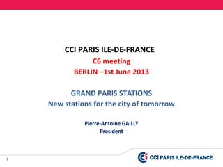 1
CCI PARIS ILE-DE-FRANCE
C6 meeting
BERLIN –1st June 2013
GRAND PARIS STATIONS
New stations for the city of tomorrow
Pierre-Antoine GAILLY
President
 