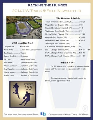 Tracking the Huskies
2014 UW Track & Field Newsletter
2014 Coaching Staff
Greg Metcalf………..Head Coach
Jason Drake…………Assoc. Head Coach/Distances
T.J. Crater…………...Throws
Lauren Denfield……..Distances
Pat Licari…………….Vault/Jumps/Multis
Raul Sheen…………..Sprints/Hurdles/Relays
Atanas Atanassov……Volunteer Asst./Multis
Eric Metcalf………….Volunteer Asst./Jumps
Shayne Moore………..Volunteer Asst./Sprints
Jessica Riden…………Director of Operations
2014 Outdoor Schedule
Trojan Invitational (Los Angeles, CA)……….3/22-23
Oregon Preview (Eugene, OR)……………….3/22
Stanford Invitational (Stanford, CA)…………4/4-5
Washington Open (Seattle, WA)……….…….4/12
Mt. SAC Relays (Walnut, CA)……………….4/17-19
Oregon Relays (Eugene, OR)…………….…..4/18-19
Drake Relays (Des Moines, IA)……………...4/24-26
Washington State (Pullman, WA)……………5/3
Ken Shannon Invitational (Seattle, WA)…….5/10
Pac-12 Champs. (Pullman, WA)……………..5/10-11, 17-18
NCAA Champs./Prelims (Fayetville, AR)…...5/29-31
NCAA Champs./Finals (Eugene, OR)………..6/11-14
For more Info: GoHuskies.com/Track Facebook.com/UWHuskyTrack @UWTrack
What’s New?
For this section write a quick recap about the indoor
season (only for first issue) or previous month’s events/
meets.
Then write a summary about what is coming up
(meets, events, appearances, etc.).
 