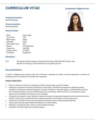 CURRICULUM VITAE julietjoseph.m@gmail.com
Proposed position:
Electrical Engineer
Present position:
Electrical Engineer
Personal data:
Name:
Year of birth:
Marital status:
Nationality:
With Tebodin since:
Contact:
Passport No:
Passport Expiry:
Visa Status:
Juliet Joseph
1991
Single
Indian
2015
+971565247820
L5423974
2/10/2023
Employment
Education:
2013 Mar Baselios Christian College of Engineering &Technology, (MG UNIVERSITY),Kerala, India
Bachelor of Technology in Electrical & Electronics Engineering (B.Tech)
Key qualifications:
To obtain a challenging and rewarding career with a well-known organization that offers me several opportunities for growth and
development and thus contributes to the growth of the organization.
PROFILE HIGHLIGHTS
 Perform Load flow and Short Circuit calculations and Motor starting studies using ETAP software.
 Preparation of equipment and material specifications and data sheets, administer the development of detailed engineering
calculations and drawings including the preparation of Single Line Diagrams, Schematic Diagrams, Cable Schedules and Cable
Drum Schedules, Equipment Lay-outs, Cable Routing and Lay-out Drawings, Cable Trench/Tray Lay-out Drawings, Lighting
System Lay-out and Details, UPS systems Lay-out and details.
 Preparation and evaluation of space allocations, organize the issuance of engineering drawings and technical documents for Inter-
Discipline Checks (IDC’s) coordinate with other engineering discipline in the integration of technical data inputs.
 Experienced in AutoCAD and able to provide engineering and design services including drawing preparation.
 Prepare technical inquiry requests (Material Requisitions) to vendors & MTOs.
 Participate in meetings with client, vendors and other discipline engineers.
 Preparation of fire alarm, lighting and small power layouts.
 