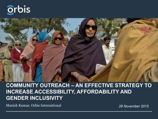 COMMUNITY OUTREACH – AN EFFECTIVE STRATEGY TO
INCREASE ACCESSIBILITY, AFFORDABILITY AND
GENDER INCLUSIVITY
Manish Kumar, Orbis International 28 November 2015
 