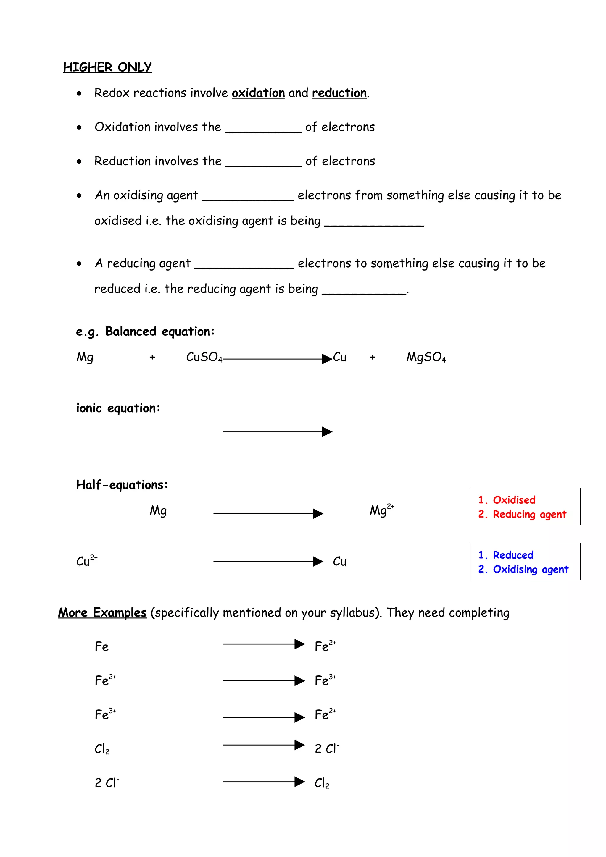 HIGHER ONLY

   •    Redox reactions involve oxidation and reduction.

   •    Oxidation involves the __________ of electrons

   •    Reduction involves the __________ of electrons

   •    An oxidising agent ____________ electrons from something else causing it to be

        oxidised i.e. the oxidising agent is being _____________


   •    A reducing agent _____________ electrons to something else causing it to be

        reduced i.e. the reducing agent is being ___________.


   e.g. Balanced equation:

   Mg            +     CuSO4                        Cu   +      MgSO4



   ionic equation:




   Half-equations:
                                                                        1. Oxidised
                 Mg                                      Mg2+           2. Reducing agent



                                                                        1. Reduced
   Cu2+                                             Cu
                                                                        2. Oxidising agent



More Examples (specifically mentioned on your syllabus). They need completing

        Fe                                    Fe2+

        Fe2+                                  Fe3+

        Fe3+                                  Fe2+

        Cl2                                   2 Cl-

        2 Cl-                                 Cl2
 