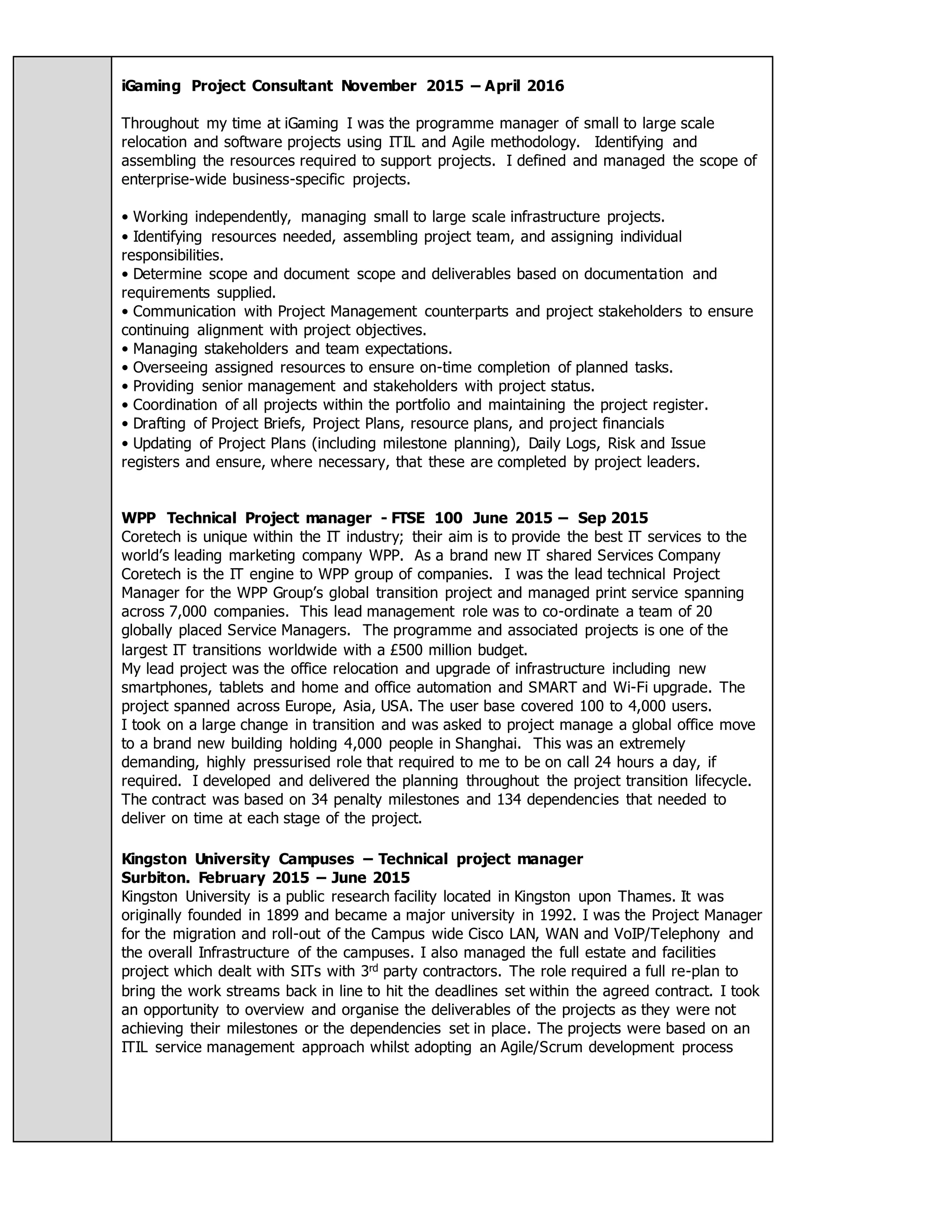 iGaming Project Consultant November 2015 – April 2016
Throughout my time at iGaming I was the programme manager of small to large scale
relocation and software projects using ITIL and Agile methodology. Identifying and
assembling the resources required to support projects. I defined and managed the scope of
enterprise-wide business-specific projects.
• Working independently, managing small to large scale infrastructure projects.
• Identifying resources needed, assembling project team, and assigning individual
responsibilities.
• Determine scope and document scope and deliverables based on documentation and
requirements supplied.
• Communication with Project Management counterparts and project stakeholders to ensure
continuing alignment with project objectives.
• Managing stakeholders and team expectations.
• Overseeing assigned resources to ensure on-time completion of planned tasks.
• Providing senior management and stakeholders with project status.
• Coordination of all projects within the portfolio and maintaining the project register.
• Drafting of Project Briefs, Project Plans, resource plans, and project financials
• Updating of Project Plans (including milestone planning), Daily Logs, Risk and Issue
registers and ensure, where necessary, that these are completed by project leaders.
WPP Technical Project manager - FTSE 100 June 2015 – Sep 2015
Coretech is unique within the IT industry; their aim is to provide the best IT services to the
world’s leading marketing company WPP. As a brand new IT shared Services Company
Coretech is the IT engine to WPP group of companies. I was the lead technical Project
Manager for the WPP Group’s global transition project and managed print service spanning
across 7,000 companies. This lead management role was to co-ordinate a team of 20
globally placed Service Managers. The programme and associated projects is one of the
largest IT transitions worldwide with a £500 million budget.
My lead project was the office relocation and upgrade of infrastructure including new
smartphones, tablets and home and office automation and SMART and Wi-Fi upgrade. The
project spanned across Europe, Asia, USA. The user base covered 100 to 4,000 users.
I took on a large change in transition and was asked to project manage a global office move
to a brand new building holding 4,000 people in Shanghai. This was an extremely
demanding, highly pressurised role that required to me to be on call 24 hours a day, if
required. I developed and delivered the planning throughout the project transition lifecycle.
The contract was based on 34 penalty milestones and 134 dependencies that needed to
deliver on time at each stage of the project.
Kingston University Campuses – Technical project manager
Surbiton. February 2015 – June 2015
Kingston University is a public research facility located in Kingston upon Thames. It was
originally founded in 1899 and became a major university in 1992. I was the Project Manager
for the migration and roll-out of the Campus wide Cisco LAN, WAN and VoIP/Telephony and
the overall Infrastructure of the campuses. I also managed the full estate and facilities
project which dealt with SITs with 3rd party contractors. The role required a full re-plan to
bring the work streams back in line to hit the deadlines set within the agreed contract. I took
an opportunity to overview and organise the deliverables of the projects as they were not
achieving their milestones or the dependencies set in place. The projects were based on an
ITIL service management approach whilst adopting an Agile/Scrum development process
 