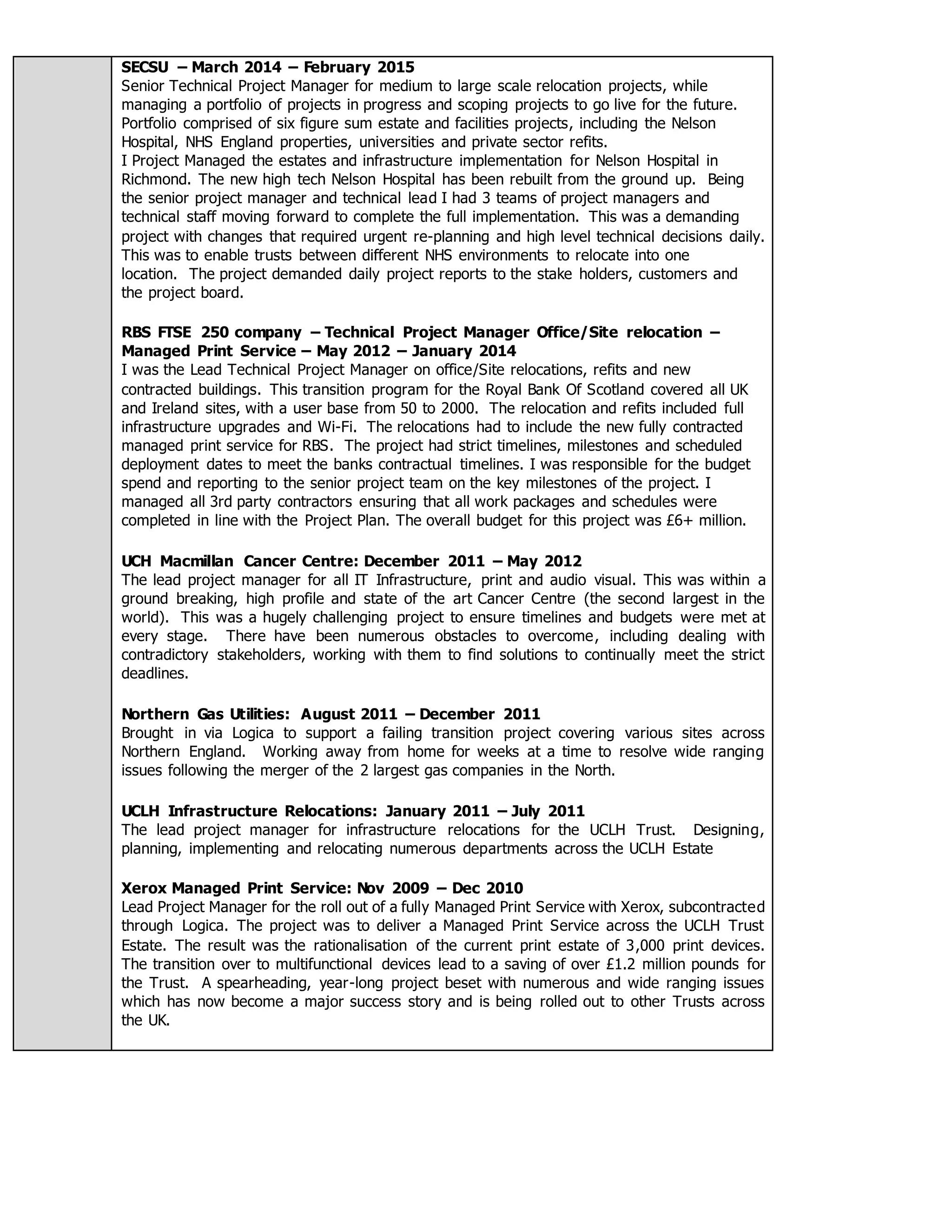 SECSU – March 2014 – February 2015
Senior Technical Project Manager for medium to large scale relocation projects, while
managing a portfolio of projects in progress and scoping projects to go live for the future.
Portfolio comprised of six figure sum estate and facilities projects, including the Nelson
Hospital, NHS England properties, universities and private sector refits.
I Project Managed the estates and infrastructure implementation for Nelson Hospital in
Richmond. The new high tech Nelson Hospital has been rebuilt from the ground up. Being
the senior project manager and technical lead I had 3 teams of project managers and
technical staff moving forward to complete the full implementation. This was a demanding
project with changes that required urgent re-planning and high level technical decisions daily.
This was to enable trusts between different NHS environments to relocate into one
location. The project demanded daily project reports to the stake holders, customers and
the project board.
RBS FTSE 250 company – Technical Project Manager Office/Site relocation –
Managed Print Service – May 2012 – January 2014
I was the Lead Technical Project Manager on office/Site relocations, refits and new
contracted buildings. This transition program for the Royal Bank Of Scotland covered all UK
and Ireland sites, with a user base from 50 to 2000. The relocation and refits included full
infrastructure upgrades and Wi-Fi. The relocations had to include the new fully contracted
managed print service for RBS. The project had strict timelines, milestones and scheduled
deployment dates to meet the banks contractual timelines. I was responsible for the budget
spend and reporting to the senior project team on the key milestones of the project. I
managed all 3rd party contractors ensuring that all work packages and schedules were
completed in line with the Project Plan. The overall budget for this project was £6+ million.
UCH Macmillan Cancer Centre: December 2011 – May 2012
The lead project manager for all IT Infrastructure, print and audio visual. This was within a
ground breaking, high profile and state of the art Cancer Centre (the second largest in the
world). This was a hugely challenging project to ensure timelines and budgets were met at
every stage. There have been numerous obstacles to overcome, including dealing with
contradictory stakeholders, working with them to find solutions to continually meet the strict
deadlines.
Northern Gas Utilities: August 2011 – December 2011
Brought in via Logica to support a failing transition project covering various sites across
Northern England. Working away from home for weeks at a time to resolve wide ranging
issues following the merger of the 2 largest gas companies in the North.
UCLH Infrastructure Relocations: January 2011 – July 2011
The lead project manager for infrastructure relocations for the UCLH Trust. Designing,
planning, implementing and relocating numerous departments across the UCLH Estate
Xerox Managed Print Service: Nov 2009 – Dec 2010
Lead Project Manager for the roll out of a fully Managed Print Service with Xerox, subcontracted
through Logica. The project was to deliver a Managed Print Service across the UCLH Trust
Estate. The result was the rationalisation of the current print estate of 3,000 print devices.
The transition over to multifunctional devices lead to a saving of over £1.2 million pounds for
the Trust. A spearheading, year-long project beset with numerous and wide ranging issues
which has now become a major success story and is being rolled out to other Trusts across
the UK.
 