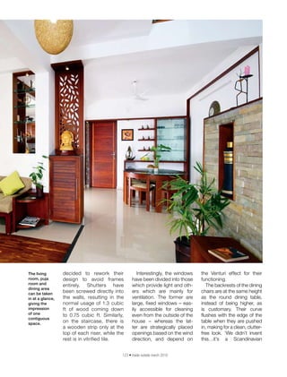 123 • inside outside march 2016
decided to rework their
design to avoid frames
entirely. Shutters have
been screwed directly into
the walls, resulting in the
normal usage of 1.3 cubic
ft of wood coming down
to 0.75 cubic ft. Similarly,
on the staircase, there is
a wooden strip only at the
top of each riser, while the
rest is in vitrified tile.
Interestingly, the windows
have been divided into those
which provide light and oth-
ers which are mainly for
ventilation. The former are
large, fixed windows – eas-
ily accessible for cleaning
even from the outside of the
house – whereas the lat-
ter are strategically placed
openings based on the wind
direction, and depend on
the Venturi effect for their
functioning.
The backrests of the dining
chairs are at the same height
as the round dining table,
instead of being higher, as
is customary. Their curve
flushes with the edge of the
table when they are pushed
in, making for a clean, clutter-
free look. ‘We didn’t invent
this…it’s a Scandinavian
The living
room, puja
room and
dining area
can be taken
in at a glance,
giving the
impression
of one
contiguous
space.
 