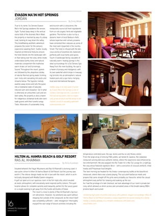 161616viewed & reviewed
menaluxury.com
Situated between the Hajjar Mountains and Ras Al Khaimah's stunning coast, it
was quite a drive to Hilton Al Hamra Beach & Golf Resort, but the journey was
worth it. The interior design made me fall in love with the resort, which is archi-
tecturally designed with Middle Eastern elegance.
A golf car sped us to our spacious room in the fort-style villa, which exuded
an exotic atmosphere, with evocatively sand-inspired earthy colours. The quiet
location allows for complete serenity and tranquility, perfect for the luxury guest
or a couple seeking to get away from the hustle and bustle of Dubai.
The resort is close to plenty of Ras Al Khaimah’s top tour-
ism attractions. However, my weekend was spent without
stepping foot outside of the compound, as the resort itself
was completely sufficient – utter indulgence! I thoroughly
enjoyed the vast range of leisure activities including the
True to its name, Six Senses Evason
Ma’In Hot Springs awakens the senses.
Sight: Tucked away deep in the vertical
stone folds of the dramatic Ma’in Wadi,
the property is reached by way of a steep
road, twisting its way down the valley.
This breathtaking aesthetic adventure
prepares the visitor for the sensory
experience awaiting them. Subtle, locally
inspired architectural features ensure
the hotel blends into the landscape rath-
er than taking over the vista, while inside,
understated earthy tones and natural
materials complement the traditional
warm Arabic art and furnishings.
Sound: Throughout the resort, guests
are followed by the ubiquitous lullaby
of natural thermal spring water trickling
over rocks and cascading into pools and
streams below. The hypnotic melody
washes away stress and lulls the guest
into a meditative state of naturally
induced calm and relaxation. Set in what
is otherwise an untouched, lush and ver-
dant valley, the property is also a haven
for indigenous Jordanian birds who sere-
nade guests with their tuneful songs.
Taste: Advocates of sustainable living
and tourism with a conscience, the
restaurants source all fresh ingredients
from on-site organic herb and vegetable
gardens. The kitchen is also run by a
dynamic team of local Bedouin chefs,
whose expertise and culinary prowess
have cemented their statuses as some of
the most well-respected in the country.
Smell: The hotel is infused with the deli-
cious aroma of essential oils, balanced
perfectly with local herbs and spices.
Touch: A landscape fed by cascades of
naturally warm, healing springs is the
ideal surroundings for a Six Senses Spa.
Away from the main building, the spa is
a haven of privacy and indulgence, with
its own waterfall which drops in massag-
ing torrents into an atmospheric natural
heated pool and a spa menu merging
local and international therapies.
Hidden away in its own oasis of seren-
ity, Evason Ma’in Hot Springs is one of
Jordan’s best kept secrets. Luxuriate in
thermal spring waters, dine on organi-
cally grown produce and fall asleep to the
melodic sound of cascading waterfalls.
www.sixsenses.com
Evason Ma’In Hot Springs
JORDAN
By Emily Millett
Hilton Al Hamra Beach & Golf Resort
Ras Al Khaimah
By Richa Kundnani
temperature controlled pool, the spa, tennis and the on-site fitness centre.
From the large array of enticing F&B outlets, we tested Al Jazeera, the Lebanese
restaurant serving delicious authentic dishes, where the experience was enhanced by
live entertainment. We also popped into the Trader Vic's Mai Tai Lounge for a nightcap;
the cosy venue featured signature décor - with a concoction of unusual artefacts, tribal
masks and Polynesian food delights.
The next morning we headed for the Arabic-contemporary buffet at the beachfront
restaurant, where there was a band playing. The succulent barbecue meats and
prawns that came straight off the grills were probably our favourite, whilst the casual
atmosphere was perfect for relaxing and soaking up the sun.
As I had the privilege of a late checkout, we took advantage of our room’s private bal-
cony, which allowed us direct access and unrivalled views of the breath-taking 500m
pristine beach and sunset.
Combining high levels of comfort and luxury with authentic, elegant surroundings, Hilton Al
Hamra Beach & Golf Resort provides a unique experience for guests looking for a family
holiday, a weekly getaway, or a romantic rendezvous with loved ones.
www3.hilton.com
 