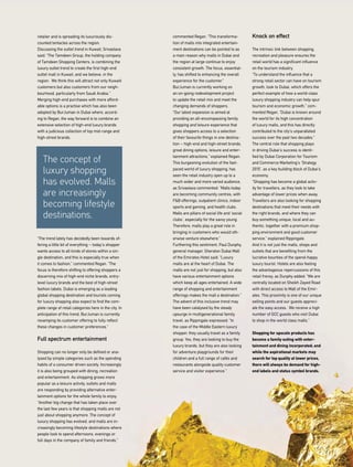 commented Regan. “This transforma-
tion of malls into integrated entertain-
ment destinations can be pointed to as
a main reason why malls in Dubai and
the region at large continue to enjoy
consistent growth. The focus, essential-
ly, has shifted to enhancing the overall
experience for the customer.”
BurJuman is currently working on
an on-going redevelopment project
to update the retail mix and meet the
changing demands of shoppers.
“Our latest expansion is aimed at
providing an all-encompassing family
shopping and leisure experience that
gives shoppers access to a selection
of their favourite things in one destina-
tion – high-end and high-street brands,
great dining options, leisure and enter-
tainment attractions,” explained Regan.
This burgeoning evolution of the fast-
paced world of luxury shopping, has
seen the retail industry open up to a
much wider and more varied audience,
as Srivastava commented: “Malls today
are becoming community centres, with
F&B offerings, outpatient clinics, indoor
sports and gaming, and health clubs.
Malls are pillars of social life and ‘social
clubs’, especially for the savvy young.
Therefore, malls play a great role in
bringing in customers who would oth-
erwise venture elsewhere.”
Furthering this sentiment, Paul Dunphy,
general manager, Sheraton Dubai Mall
of the Emirates Hotel said: “Luxury
malls are at the heart of Dubai. The
malls are not just for shopping, but also
have various entertainment options
which keep all ages entertained. A wide
range of shopping and entertainment
offerings makes the mall a destination.”
The advent of this inclusive trend may
have been catalysed by the steady
upsurge in multigenerational family
travel, as Rippingale expressed: “In
the case of the Middle Eastern luxury
shopper, they usually travel as a family
group. Yes, they are looking to buy the
luxury brands, but they are also looking
for adventure playgrounds for their
children and a full range of cafés and
restaurants alongside quality customer
service and visitor experience.”
Knock on effect
The intrinsic link between shopping,
recreation and pleasure ensures the
retail world has a significant influence
on the tourism industry.
“To understand the influence that a
strong retail sector can have on tourism
growth, look to Dubai, which offers the
perfect example of how a world-class
luxury shopping industry can help spur
tourism and economic growth,” com-
mented Regan. “Dubai is known around
the world for its high concentration
of luxury malls, and this has directly
contributed to the city’s unparalleled
success over the past two decades.”
The central role that shopping plays
in driving Dubai’s success is identi-
fied by Dubai Corporation for Tourism
and Commerce Marketing’s ‘Strategy
2015’, as a key building block of Dubai’s
economy.
“Shopping has become a global activ-
ity for travellers, as they look to take
advantage of lower prices when away.
Travellers are also looking for shopping
destinations that meet their needs with
the right brands, and where they can
buy something unique, local and au-
thentic, together with a premium shop-
ping environment and good customer
service,” explained Rippingale.
And it is not just the malls, shops and
outlets that are benefiting from the
lucrative bounties of the spend-happy
luxury tourist. Hotels are also feeling
the advantageous repercussions of this
retail frenzy, as Dunphy added: “We are
centrally located on Sheikh Zayed Road
with direct access to Mall of the Emir-
ates. This proximity is one of our unique
selling points and our guests appreci-
ate the easy access. We receive a high
number of GCC guests who visit Dubai
to shop in the world class malls.”
Shopping for upscale products has
become a family outing with enter-
tainment and dining incorporated; and
while the aspirational markets may
search for top quality at lower prices,
there will always be demand for high-
end labels and status symbol brands.
retailer and is spreading its luxuriously dis-
counted tentacles across the region.
Discussing the outlet trend in Kuwait, Srivastava
said: “The Tamdeen Group, the holding company
of Tamdeen Shopping Centers, is combining the
luxury outlet trend to create the first high-end
outlet mall in Kuwait, and we believe, in the
region. We think this will attract not only Kuwaiti
customers but also customers from our neigh-
bourhood, particularly from Saudi Arabia.”
Merging high-end purchases with more afford-
able options is a practise which has also been
adopted by BurJuman in Dubai where, accord-
ing to Regan, the way forward is to combine an
extensive selection of high-end luxury brands
with a judicious collection of top mid-range and
high-street brands.
“The trend lately has decidedly been towards of-
fering a little bit of everything – today’s shopper
wants access to all kinds of stores within a sin-
gle destination, and this is especially true when
it comes to fashion,” commented Regan. “The
focus is therefore shifting to offering shoppers a
discerning mix of high-end niche brands, entry-
level luxury brands and the best of high-street
fashion labels. Dubai is emerging as a leading
global shopping destination and tourists coming
for luxury shopping also expect to find the com-
plete range of retail categories here in the city. In
anticipation of this trend, BurJuman is currently
revamping its customer offering to fully reflect
these changes in customer preferences.”
Full spectrum entertainment
Shopping can no longer only be defined or ana-
lysed by simple categories such as the spending
habits of a consumer driven society. Increasingly
it is also being grouped with dining, recreation
and entertainment. As shopping grows more
popular as a leisure activity, outlets and malls
are responding by providing alternative enter-
tainment options for the whole family to enjoy.
“Another big change that has taken place over
the last few years is that shopping malls are not
just about shopping anymore. The concept of
luxury shopping has evolved, and malls are in-
creasingly becoming lifestyle destinations where
people look to spend afternoons, evenings or
full days in the company of family and friends,”
The concept of
luxury shopping
has evolved. Malls
are increasingly
becoming lifestyle
destinations.
 