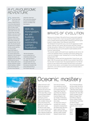 35
reparing to tanta-
lise the taste-buds
of the luxury con-
noisseur, Holland America
Line will be welcoming the
sparkling new Ms Konings-
dam to its fleet in 2016.
Representing the first ship
to fall under the line’s new
Pinnacle Class, this latest
addition is also due to show-
case the cruise line’s ever-
evolving culinary vision.
Boasting a variety of delec-
table dining concepts and
reimagined venues, the ma-
jestic ship will grant guests
the opportunity to indulge in
various cuisines spanning
our diverse globe.
Some of the outlets in
store for the lucky travel-
ler include a flavoursome
adventure in the reimagined
Culinary Arts Center; a re-
designed casual Lido Market
with themed serving sta-
tions; relaxing cafés; and an
exciting, interactive culinary-
themed walkway in addition
to the main dining room.
The new menus featured
aboard the vessel have
been meticulously designed
by award-winning Holland
America Line Master Chef,
Rudi Sodamin.
"With Ms Koningsdam,
we are building upon our
outstanding culinary founda-
tion," enthused Sodamin,
who added: "Our guests will
truly appreciate the many
inventive menu choices and
the visionary innovations that
will be delivered with our
first Pinnacle Class ship."
feature cruising
menaluxury.com
Crafting memories to last a
lifetime with itineraries to
astound, Cunard has de-
lighted the elite with its 2016
programme of adventures,
with the Queen Mary 2, Queen
Victoria and Queen Elizabeth
calling at 100 destinations
spanning 34 countries.
“Cunard’s 2016 programme
offers incredible richness and
variety, with itineraries that
appeal to all,” said Angus Stru-
thers, director, Cunard.
The fleet will make maiden
calls in Gaspe (Canada), Genoa
(Italy), Pointe-a-Pitre (Guade-
loupe), Saguenay (Canada) and
Stornoway (Outer Hebrides).
As for the top 10 destina-
tions scheduled for the 2016
season, cruise enthusiasts will
be enchanted by Boston, (US),
Cagliari (Italy), Flaam (Nor-
way), Monte Carlo (Monaco),
Mykonos (Greece), Philips-
burg (Saint Maarten), Que-
bec (Canada), St Petersburg
(Russia), Tallinn (Estonia) and
Venice (Italy).
The ships will be making 10
overnight calls in inspiring
destinations including Amster-
dam (Netherlands), Barcelona
(Spain), Istanbul (Turkey),
Madeira (Portugal), Geiranger
(Norway), Quebec (Canada),
Reykjavik (Iceland), Boston,
(US), St Petersburg (Russia)
and Venice (Italy); and will be
spending 14 evenings in port
in Barcelona (Spain), Bergen
(Norway), Dubrovnik (Croatia),
Invergordon (UK), Kotor (Mon-
tenegro), Kusadasi (Turkey),
Madeira (Portugal), Monte
Carlo (Monaco), Mykonos
(Greece), Istanbul (Turkey),
Tenerife (Spain), Trieste (Italy)
and Valencia (Spain).
Cunard is also offering cruises
guests the chance to attend
the
Arena di
Verona
Opera
festival.
Oceanic mastery
Marking an era of change in the world of luxury cruising, world-respected
cruise line, Crystal Cruises, is due to be acquired by global hospitality and
leisure company Genting Hong Kong (GHK), following an agreement signed
by parent company, Nippon Yusen Kabushiki Kaisha (NYK).
This development will grant the luxury cruise line the opportunity to further
blossom, offering a more refined, high-end product with GHK’s financial
strength and guidance. Adding to this, Crystal Cruises’ fleet will be enhanced
with a brand new ship, set to join the graceful Crystal Symphony and the
illustrious Crystal Serenity.
“This new ship, together with Crystal Cruises' legendary six-star service, will
reinforce the legendary brand's w reputation as the world’s leading luxury
cruise line for decades to come,” declared Tan Sri Lim Kok Thay, CEO and
acting president, GHK.
Edie Rodriguez, president and chief operating officer, Crystal Cruises also
added: “After 25 successful years with NYK, we are excited to have GHK as
the new owner of Crystal Cruises. The proposed expansion of our fleet will
present our loyal Crystal Society members and new luxury cruise guests
with more itinerary options, accommodation choices and exceptional vacation
experiences, as we continue to position Crystal as the innovative leader in
global luxury cruising.”
P
A flavoursome
adventure
waves of evolution
With Ms
Koningsdam,
we are
building
upon our
outstanding
culinary
foundation.
 