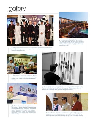 gallery
The Future of Borders International Conference is
held in Dubai to address passenger expectations about
airports and border control experiences, as well as the
impact of technology on the way we travel. Speakers
included the president of Dubai Civil Aviation Authority,
the chairman of Dubai Airports and the CEO of Emirates
Airline and Group.
Four Seasons Hotel Cairo at Nile Plaza unveils its
new Upper Deck Lounge next to the hotel’s captivating
rooftop pool. The lounge features eight private areas, an
international menu and an array of specially blended
cocktails and drinks.
Atlantis The Palm, Global Village and Dubai Creek Golf & Yacht Club provide the
locations for a series of culinary challenges, as the fourth season of Star TV’s Mas-
terChef India heats up and eight contestants take part in the ‘Dubai Week Challenge’.
Adding a touch of Hollywood glamour to its brand image, Etihad Airways launches its new
global ‘Flying Reimagined’ brand campaign, with screen icon Nicole Kidman as the face and
narrator of the evocative story.
With a firm focus on expanding gastronomic offerings
at the hotel, The Address Dubai Mall introduces a unique
organic Farmer’s Market brunch experience at Na3Na3
restaurant.
The concept of beauty is put into question at award winning artist Mohammed Hindash's
first solo art exhibition 'BEAUTOPSY' which was curated by HE Sheikha Wafa Hasher Al
Maktoum and supported by HMH - Hospitality Management Holdings.
 