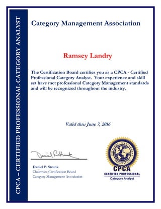 CPCA–CERTIFIEDPROFESSIONALCATEGORYANALYST
Category Management Association
Ramsey Landry
The Certification Board certifies you as a CPCA - Certified
Professional Category Analyst. Your experience and skill
set have met professional Category Management standards
and will be recognized throughout the industry.
Valid thru June 7, 2016
Daniel P. Strunk
Chairman, Certification Board
Category Management Association
 