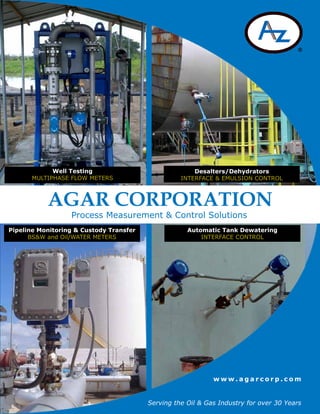 w w w . a g a r c o r p . c o m
Process Measurement & Control Solutions
Serving the Oil & Gas Industry for over 30 Years
AGAR CORPORATION
Pipeline Monitoring & Custody Transfer
BS&W and Oil/WATER METERS
Well Testing
MULTIPHASE FLOW METERS
Desalters/Dehydrators
INTERFACE & EMULSION CONTROL
Automatic Tank Dewatering
INTERFACE CONTROL
 