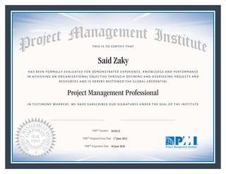 HAS BEEN FORMALLY EVALUATED FOR DEMONSTRATED EXPERIENCE, KNOWLEDGE AND PERFORMANCE
IN ACHIEVING AN ORGANIZATIONAL OBJECTIVE THROUGH DEFINING AND OVERSEEING PROJECTS AND
RESOURCES AND IS HEREBY BESTOWED THE GLOBAL CREDENTIAL
THIS IS TO CERTIFY THAT
IN TESTIMONY WHEREOF, WE HAVE SUBSCRIBED OUR SIGNATURES UNDER THE SEAL OF THE INSTITUTE
Project Management Professional
PMP® Number
PMP® Original Grant Date
PMP® Expiration Date 16 June 2016
17 June 2013
Said Zaky
1618122
Mark A. Langley • President and Chief Executive OfficerRicardo Triana • Chair, Board of Directors
 