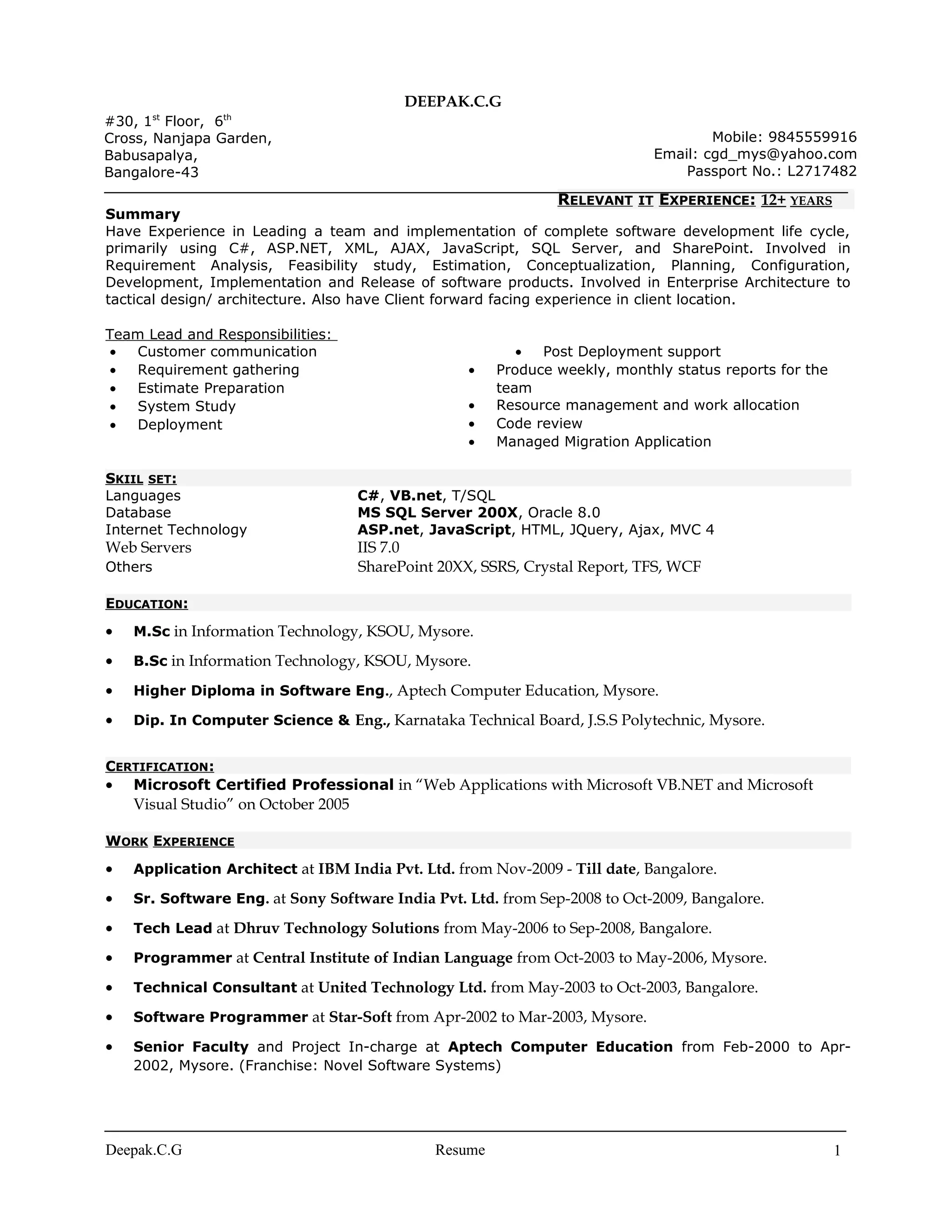 DEEPAK.C.G
Summary
Have Experience in Leading a team and implementation of complete software development life cycle,
primarily using C#, ASP.NET, XML, AJAX, JavaScript, SQL Server, and SharePoint. Involved in
Requirement Analysis, Feasibility study, Estimation, Conceptualization, Planning, Configuration,
Development, Implementation and Release of software products. Involved in Enterprise Architecture to
tactical design/ architecture. Also have Client forward facing experience in client location.
Team Lead and Responsibilities:
• Customer communication
• Requirement gathering
• Estimate Preparation
• System Study
• Deployment
• Post Deployment support
• Produce weekly, monthly status reports for the
team
• Resource management and work allocation
• Code review
• Managed Migration Application
SKIIL SET:
Languages C#, VB.net, T/SQL
Database MS SQL Server 200X, Oracle 8.0
Internet Technology ASP.net, JavaScript, HTML, JQuery, Ajax, MVC 4
Web Servers IIS 7.0
Others SharePoint 20XX, SSRS, Crystal Report, TFS, WCF
EDUCATION:
• M.Sc in Information Technology, KSOU, Mysore.
• B.Sc in Information Technology, KSOU, Mysore.
• Higher Diploma in Software Eng., Aptech Computer Education, Mysore.
• Dip. In Computer Science & Eng., Karnataka Technical Board, J.S.S Polytechnic, Mysore.
CERTIFICATION:
• Microsoft Certified Professional in “Web Applications with Microsoft VB.NET and Microsoft
Visual Studio” on October 2005
WORK EXPERIENCE
• Application Architect at IBM India Pvt. Ltd. from Nov-2009 - Till date, Bangalore.
• Sr. Software Eng. at Sony Software India Pvt. Ltd. from Sep-2008 to Oct-2009, Bangalore.
• Tech Lead at Dhruv Technology Solutions from May-2006 to Sep-2008, Bangalore.
• Programmer at Central Institute of Indian Language from Oct-2003 to May-2006, Mysore.
• Technical Consultant at United Technology Ltd. from May-2003 to Oct-2003, Bangalore.
• Software Programmer at Star-Soft from Apr-2002 to Mar-2003, Mysore.
• Senior Faculty and Project In-charge at Aptech Computer Education from Feb-2000 to Apr-
2002, Mysore. (Franchise: Novel Software Systems)
Deepak.C.G Resume 1
#30, 1st
Floor, 6th
Cross, Nanjapa Garden,
Babusapalya,
Bangalore-43
Mobile: 9845559916
Email: cgd_mys@yahoo.com
Passport No.: L2717482
RELEVANT IT EXPERIENCE: 12+ YEARS
 