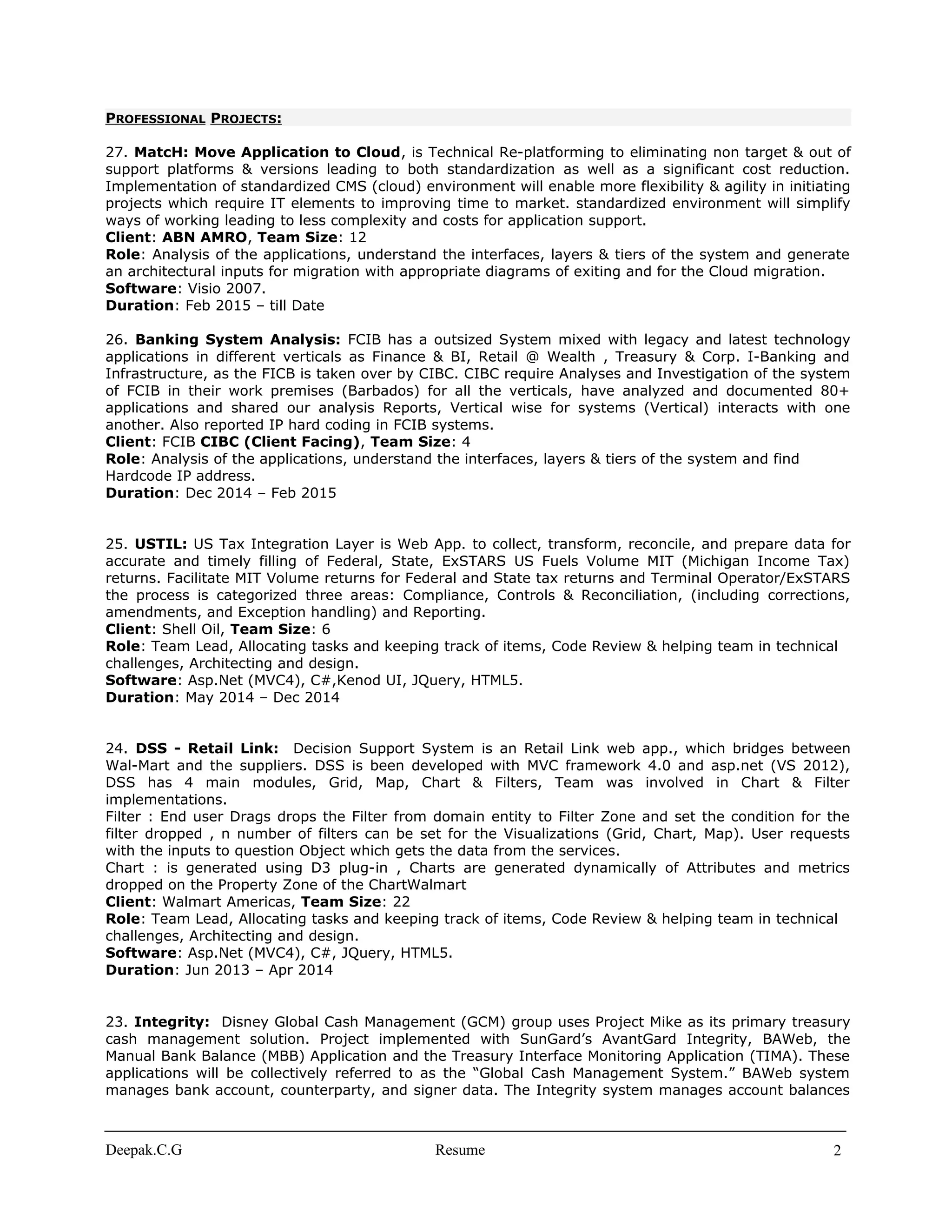 PROFESSIONAL PROJECTS:
27. MatcH: Move Application to Cloud, is Technical Re-platforming to eliminating non target & out of
support platforms & versions leading to both standardization as well as a significant cost reduction.
Implementation of standardized CMS (cloud) environment will enable more flexibility & agility in initiating
projects which require IT elements to improving time to market. standardized environment will simplify
ways of working leading to less complexity and costs for application support.
Client: ABN AMRO, Team Size: 12
Role: Analysis of the applications, understand the interfaces, layers & tiers of the system and generate
an architectural inputs for migration with appropriate diagrams of exiting and for the Cloud migration.
Software: Visio 2007.
Duration: Feb 2015 – till Date
26. Banking System Analysis: FCIB has a outsized System mixed with legacy and latest technology
applications in different verticals as Finance & BI, Retail @ Wealth , Treasury & Corp. I-Banking and
Infrastructure, as the FICB is taken over by CIBC. CIBC require Analyses and Investigation of the system
of FCIB in their work premises (Barbados) for all the verticals, have analyzed and documented 80+
applications and shared our analysis Reports, Vertical wise for systems (Vertical) interacts with one
another. Also reported IP hard coding in FCIB systems.
Client: FCIB CIBC (Client Facing), Team Size: 4
Role: Analysis of the applications, understand the interfaces, layers & tiers of the system and find
Hardcode IP address.
Duration: Dec 2014 – Feb 2015
25. USTIL: US Tax Integration Layer is Web App. to collect, transform, reconcile, and prepare data for
accurate and timely filling of Federal, State, ExSTARS US Fuels Volume MIT (Michigan Income Tax)
returns. Facilitate MIT Volume returns for Federal and State tax returns and Terminal Operator/ExSTARS
the process is categorized three areas: Compliance, Controls & Reconciliation, (including corrections,
amendments, and Exception handling) and Reporting.
Client: Shell Oil, Team Size: 6
Role: Team Lead, Allocating tasks and keeping track of items, Code Review & helping team in technical
challenges, Architecting and design.
Software: Asp.Net (MVC4), C#,Kenod UI, JQuery, HTML5.
Duration: May 2014 – Dec 2014
24. DSS - Retail Link: Decision Support System is an Retail Link web app., which bridges between
Wal-Mart and the suppliers. DSS is been developed with MVC framework 4.0 and asp.net (VS 2012),
DSS has 4 main modules, Grid, Map, Chart & Filters, Team was involved in Chart & Filter
implementations.
Filter : End user Drags drops the Filter from domain entity to Filter Zone and set the condition for the
filter dropped , n number of filters can be set for the Visualizations (Grid, Chart, Map). User requests
with the inputs to question Object which gets the data from the services.
Chart : is generated using D3 plug-in , Charts are generated dynamically of Attributes and metrics
dropped on the Property Zone of the ChartWalmart
Client: Walmart Americas, Team Size: 22
Role: Team Lead, Allocating tasks and keeping track of items, Code Review & helping team in technical
challenges, Architecting and design.
Software: Asp.Net (MVC4), C#, JQuery, HTML5.
Duration: Jun 2013 – Apr 2014
23. Integrity: Disney Global Cash Management (GCM) group uses Project Mike as its primary treasury
cash management solution. Project implemented with SunGard’s AvantGard Integrity, BAWeb, the
Manual Bank Balance (MBB) Application and the Treasury Interface Monitoring Application (TIMA). These
applications will be collectively referred to as the “Global Cash Management System.” BAWeb system
manages bank account, counterparty, and signer data. The Integrity system manages account balances
Deepak.C.G Resume 2
 