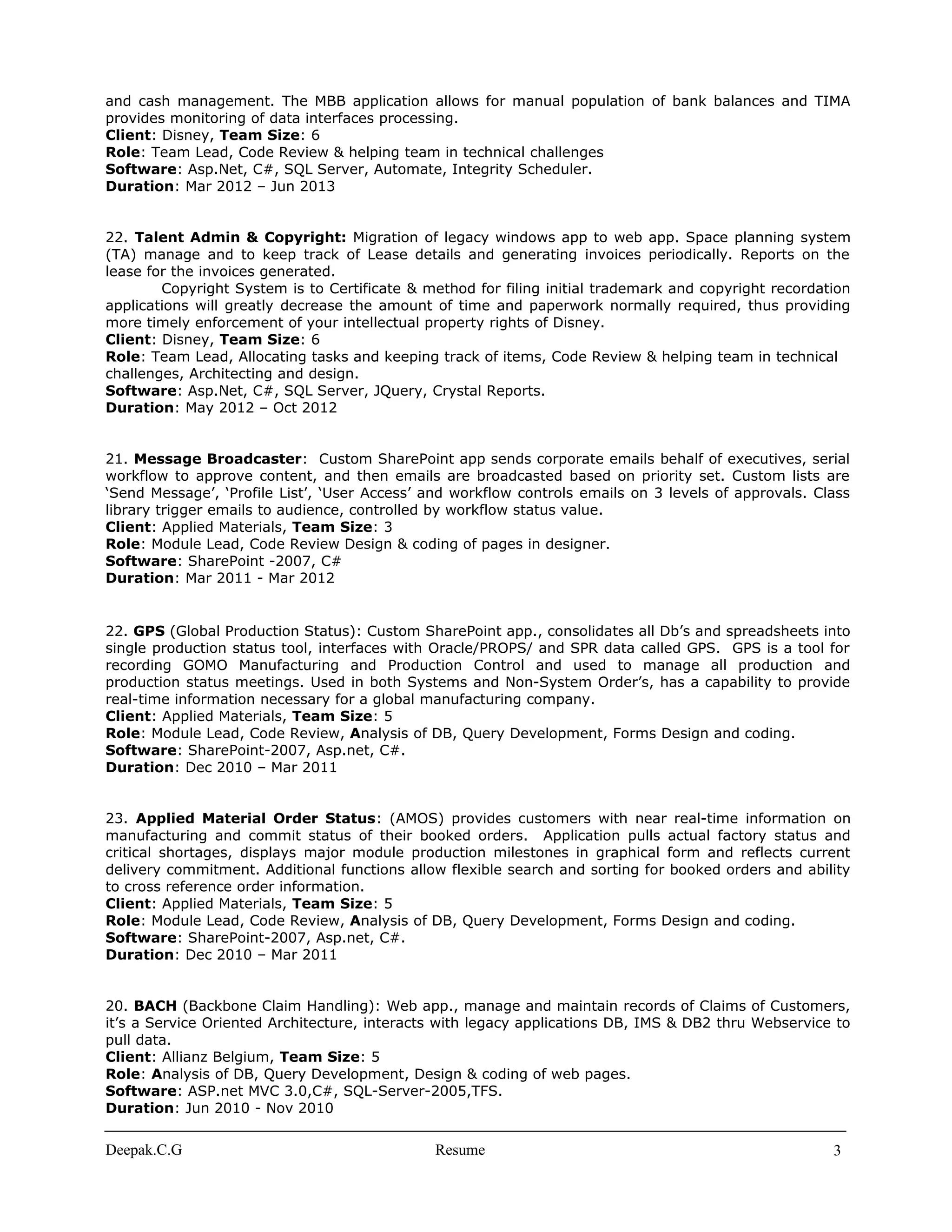 and cash management. The MBB application allows for manual population of bank balances and TIMA
provides monitoring of data interfaces processing.
Client: Disney, Team Size: 6
Role: Team Lead, Code Review & helping team in technical challenges
Software: Asp.Net, C#, SQL Server, Automate, Integrity Scheduler.
Duration: Mar 2012 – Jun 2013
22. Talent Admin & Copyright: Migration of legacy windows app to web app. Space planning system
(TA) manage and to keep track of Lease details and generating invoices periodically. Reports on the
lease for the invoices generated.
Copyright System is to Certificate & method for filing initial trademark and copyright recordation
applications will greatly decrease the amount of time and paperwork normally required, thus providing
more timely enforcement of your intellectual property rights of Disney.
Client: Disney, Team Size: 6
Role: Team Lead, Allocating tasks and keeping track of items, Code Review & helping team in technical
challenges, Architecting and design.
Software: Asp.Net, C#, SQL Server, JQuery, Crystal Reports.
Duration: May 2012 – Oct 2012
21. Message Broadcaster: Custom SharePoint app sends corporate emails behalf of executives, serial
workflow to approve content, and then emails are broadcasted based on priority set. Custom lists are
‘Send Message’, ‘Profile List’, ‘User Access’ and workflow controls emails on 3 levels of approvals. Class
library trigger emails to audience, controlled by workflow status value.
Client: Applied Materials, Team Size: 3
Role: Module Lead, Code Review Design & coding of pages in designer.
Software: SharePoint -2007, C#
Duration: Mar 2011 - Mar 2012
22. GPS (Global Production Status): Custom SharePoint app., consolidates all Db’s and spreadsheets into
single production status tool, interfaces with Oracle/PROPS/ and SPR data called GPS. GPS is a tool for
recording GOMO Manufacturing and Production Control and used to manage all production and
production status meetings. Used in both Systems and Non-System Order’s, has a capability to provide
real-time information necessary for a global manufacturing company.
Client: Applied Materials, Team Size: 5
Role: Module Lead, Code Review, Analysis of DB, Query Development, Forms Design and coding.
Software: SharePoint-2007, Asp.net, C#.
Duration: Dec 2010 – Mar 2011
23. Applied Material Order Status: (AMOS) provides customers with near real-time information on
manufacturing and commit status of their booked orders. Application pulls actual factory status and
critical shortages, displays major module production milestones in graphical form and reflects current
delivery commitment. Additional functions allow flexible search and sorting for booked orders and ability
to cross reference order information.
Client: Applied Materials, Team Size: 5
Role: Module Lead, Code Review, Analysis of DB, Query Development, Forms Design and coding.
Software: SharePoint-2007, Asp.net, C#.
Duration: Dec 2010 – Mar 2011
20. BACH (Backbone Claim Handling): Web app., manage and maintain records of Claims of Customers,
it’s a Service Oriented Architecture, interacts with legacy applications DB, IMS & DB2 thru Webservice to
pull data.
Client: Allianz Belgium, Team Size: 5
Role: Analysis of DB, Query Development, Design & coding of web pages.
Software: ASP.net MVC 3.0,C#, SQL-Server-2005,TFS.
Duration: Jun 2010 - Nov 2010
Deepak.C.G Resume 3
 