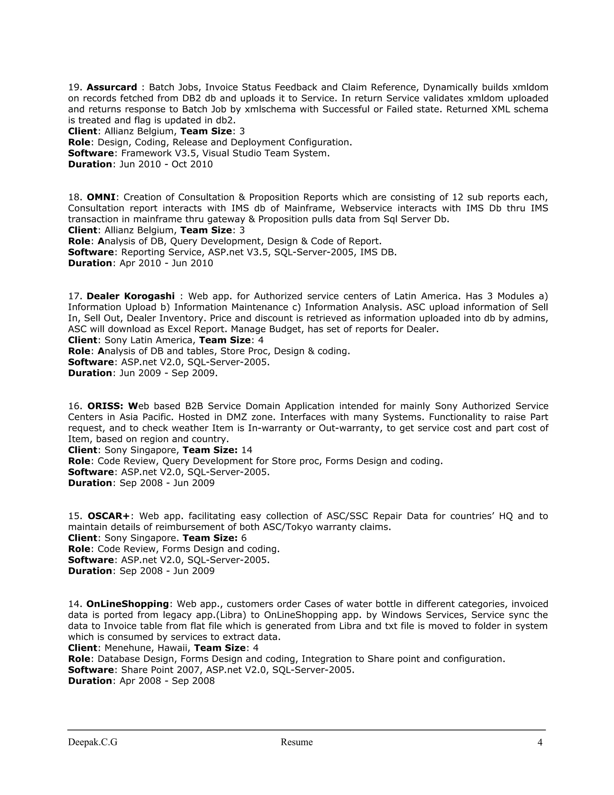 19. Assurcard : Batch Jobs, Invoice Status Feedback and Claim Reference, Dynamically builds xmldom
on records fetched from DB2 db and uploads it to Service. In return Service validates xmldom uploaded
and returns response to Batch Job by xmlschema with Successful or Failed state. Returned XML schema
is treated and flag is updated in db2.
Client: Allianz Belgium, Team Size: 3
Role: Design, Coding, Release and Deployment Configuration.
Software: Framework V3.5, Visual Studio Team System.
Duration: Jun 2010 - Oct 2010
18. OMNI: Creation of Consultation & Proposition Reports which are consisting of 12 sub reports each,
Consultation report interacts with IMS db of Mainframe, Webservice interacts with IMS Db thru IMS
transaction in mainframe thru gateway & Proposition pulls data from Sql Server Db.
Client: Allianz Belgium, Team Size: 3
Role: Analysis of DB, Query Development, Design & Code of Report.
Software: Reporting Service, ASP.net V3.5, SQL-Server-2005, IMS DB.
Duration: Apr 2010 - Jun 2010
17. Dealer Korogashi : Web app. for Authorized service centers of Latin America. Has 3 Modules a)
Information Upload b) Information Maintenance c) Information Analysis. ASC upload information of Sell
In, Sell Out, Dealer Inventory. Price and discount is retrieved as information uploaded into db by admins,
ASC will download as Excel Report. Manage Budget, has set of reports for Dealer.
Client: Sony Latin America, Team Size: 4
Role: Analysis of DB and tables, Store Proc, Design & coding.
Software: ASP.net V2.0, SQL-Server-2005.
Duration: Jun 2009 - Sep 2009.
16. ORISS: Web based B2B Service Domain Application intended for mainly Sony Authorized Service
Centers in Asia Pacific. Hosted in DMZ zone. Interfaces with many Systems. Functionality to raise Part
request, and to check weather Item is In-warranty or Out-warranty, to get service cost and part cost of
Item, based on region and country.
Client: Sony Singapore, Team Size: 14
Role: Code Review, Query Development for Store proc, Forms Design and coding.
Software: ASP.net V2.0, SQL-Server-2005.
Duration: Sep 2008 - Jun 2009
15. OSCAR+: Web app. facilitating easy collection of ASC/SSC Repair Data for countries’ HQ and to
maintain details of reimbursement of both ASC/Tokyo warranty claims.
Client: Sony Singapore. Team Size: 6
Role: Code Review, Forms Design and coding.
Software: ASP.net V2.0, SQL-Server-2005.
Duration: Sep 2008 - Jun 2009
14. OnLineShopping: Web app., customers order Cases of water bottle in different categories, invoiced
data is ported from legacy app.(Libra) to OnLineShopping app. by Windows Services, Service sync the
data to Invoice table from flat file which is generated from Libra and txt file is moved to folder in system
which is consumed by services to extract data.
Client: Menehune, Hawaii, Team Size: 4
Role: Database Design, Forms Design and coding, Integration to Share point and configuration.
Software: Share Point 2007, ASP.net V2.0, SQL-Server-2005.
Duration: Apr 2008 - Sep 2008
Deepak.C.G Resume 4
 