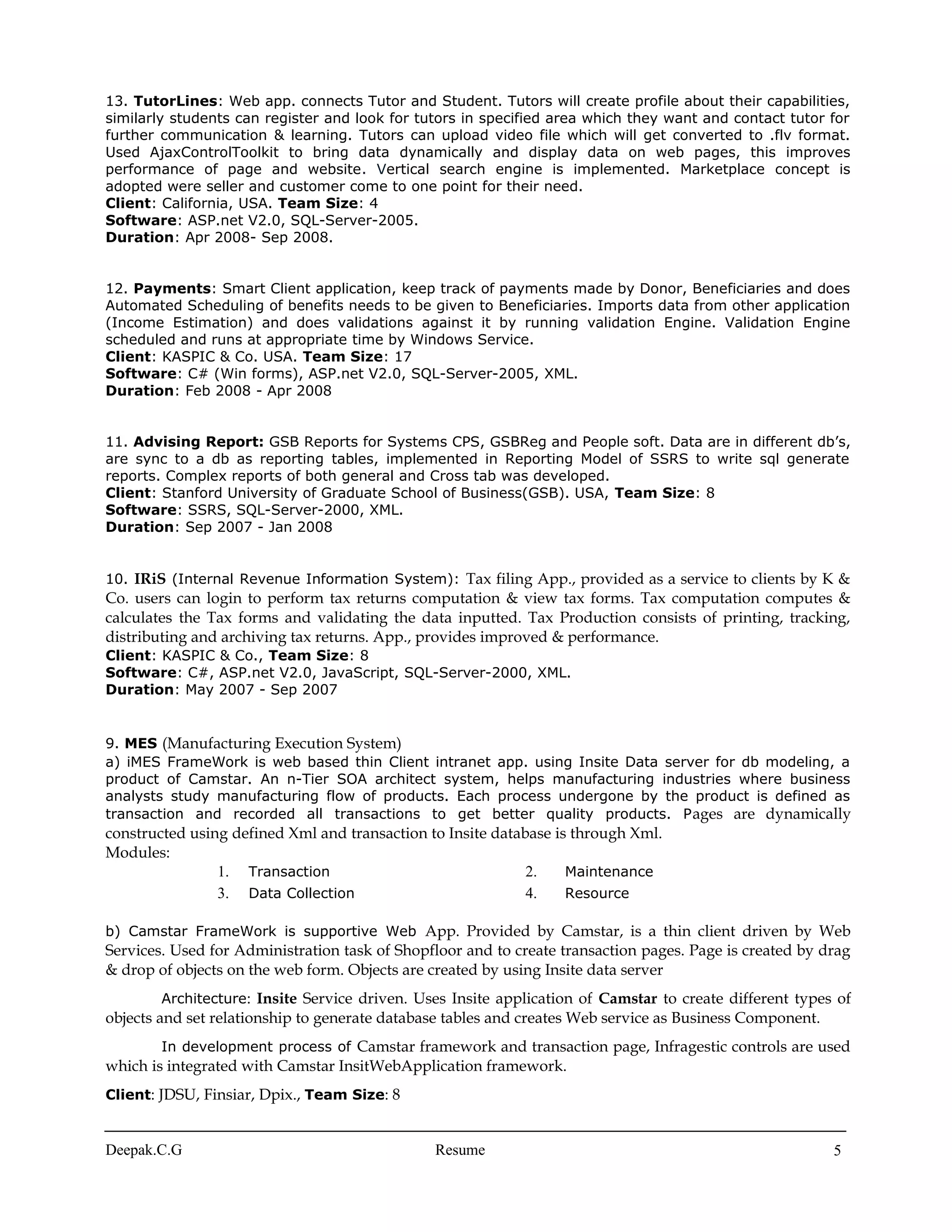 13. TutorLines: Web app. connects Tutor and Student. Tutors will create profile about their capabilities,
similarly students can register and look for tutors in specified area which they want and contact tutor for
further communication & learning. Tutors can upload video file which will get converted to .flv format.
Used AjaxControlToolkit to bring data dynamically and display data on web pages, this improves
performance of page and website. Vertical search engine is implemented. Marketplace concept is
adopted were seller and customer come to one point for their need.
Client: California, USA. Team Size: 4
Software: ASP.net V2.0, SQL-Server-2005.
Duration: Apr 2008- Sep 2008.
12. Payments: Smart Client application, keep track of payments made by Donor, Beneficiaries and does
Automated Scheduling of benefits needs to be given to Beneficiaries. Imports data from other application
(Income Estimation) and does validations against it by running validation Engine. Validation Engine
scheduled and runs at appropriate time by Windows Service.
Client: KASPIC & Co. USA. Team Size: 17
Software: C# (Win forms), ASP.net V2.0, SQL-Server-2005, XML.
Duration: Feb 2008 - Apr 2008
11. Advising Report: GSB Reports for Systems CPS, GSBReg and People soft. Data are in different db’s,
are sync to a db as reporting tables, implemented in Reporting Model of SSRS to write sql generate
reports. Complex reports of both general and Cross tab was developed.
Client: Stanford University of Graduate School of Business(GSB). USA, Team Size: 8
Software: SSRS, SQL-Server-2000, XML.
Duration: Sep 2007 - Jan 2008
10. IRiS (Internal Revenue Information System): Tax filing App., provided as a service to clients by K &
Co. users can login to perform tax returns computation & view tax forms. Tax computation computes &
calculates the Tax forms and validating the data inputted. Tax Production consists of printing, tracking,
distributing and archiving tax returns. App., provides improved & performance.
Client: KASPIC & Co., Team Size: 8
Software: C#, ASP.net V2.0, JavaScript, SQL-Server-2000, XML.
Duration: May 2007 - Sep 2007
9. MES (Manufacturing Execution System)
a) iMES FrameWork is web based thin Client intranet app. using Insite Data server for db modeling, a
product of Camstar. An n-Tier SOA architect system, helps manufacturing industries where business
analysts study manufacturing flow of products. Each process undergone by the product is defined as
transaction and recorded all transactions to get better quality products. Pages are dynamically
constructed using defined Xml and transaction to Insite database is through Xml.
Modules:
1. Transaction 2. Maintenance
3. Data Collection 4. Resource
b) Camstar FrameWork is supportive Web App. Provided by Camstar, is a thin client driven by Web
Services. Used for Administration task of Shopfloor and to create transaction pages. Page is created by drag
& drop of objects on the web form. Objects are created by using Insite data server
Architecture: Insite Service driven. Uses Insite application of Camstar to create different types of
objects and set relationship to generate database tables and creates Web service as Business Component.
In development process of Camstar framework and transaction page, Infragestic controls are used
which is integrated with Camstar InsitWebApplication framework.
Client: JDSU, Finsiar, Dpix., Team Size: 8
Deepak.C.G Resume 5
 