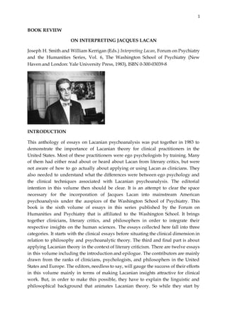 1
BOOK REVIEW
ON INTERPRETING JACQUES LACAN
Joseph H. Smith and William Kerrigan (Eds.) Interpreting Lacan, Forum on Psychiatry
and the Humanities Series, Vol. 6, The Washington School of Psychiatry (New
Haven and London: Yale University Press, 1983), ISBN 0-300-03039-8
INTRODUCTION
This anthology of essays on Lacanian psychoanalysis was put together in 1983 to
demonstrate the importance of Lacanian theory for clinical practitioners in the
United States. Most of these practitioners were ego psychologists by training. Many
of them had either read about or heard about Lacan from literary critics, but were
not aware of how to go actually about applying or using Lacan as clinicians. They
also needed to understand what the differences were between ego psychology and
the clinical techniques associated with Lacanian psychoanalysis. The editorial
intention in this volume then should be clear. It is an attempt to clear the space
necessary for the incorporation of Jacques Lacan into mainstream American
psychoanalysis under the auspices of the Washington School of Psychiatry. This
book is the sixth volume of essays in this series published by the Forum on
Humanities and Psychiatry that is affiliated to the Washington School. It brings
together clinicians, literary critics, and philosophers in order to integrate their
respective insights on the human sciences. The essays collected here fall into three
categories. It starts with the clinical essays before situating the clinical dimension in
relation to philosophy and psychoanalytic theory. The third and final part is about
applying Lacanian theory in the context of literary criticism. There are twelve essays
in this volume including the introduction and epilogue. The contributors are mainly
drawn from the ranks of clinicians, psychologists, and philosophers in the United
States and Europe. The editors, needless to say, will gauge the success of their efforts
in this volume mainly in terms of making Lacanian insights attractive for clinical
work. But, in order to make this possible, they have to explain the linguistic and
philosophical background that animates Lacanian theory. So while they start by
 