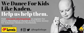 We Dance For Kids
Like Kaden.
Help us help them.
Visit rso.uark.edu/hogshope to register for
Dance Marathon or donate to help raise money
for Arkansas Children's Northwest.
Sponsored by
@hogsforhope
 