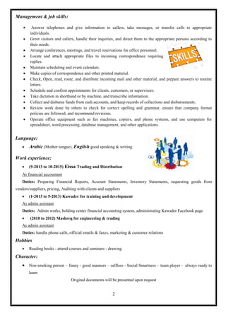 2
Management & job skills:
 Answer telephones and give information to callers, take messages, or transfer calls to appropriate
individuals.
 Greet visitors and callers, handle their inquiries, and direct them to the appropriate persons according to
their needs.
 Arrange conferences, meetings, and travel reservations for office personnel.
 Locate and attach appropriate files to incoming correspondence requiring
replies.
 Maintain scheduling and event calendars.
 Make copies of correspondence and other printed material.
 Check, Open, read, route, and distribute incoming mail and other material, and prepare answers to routine
letters.
 Schedule and confirm appointments for clients, customers, or supervisors.
 Take dictation in shorthand or by machine, and transcribe information.
 Collect and disburse funds from cash accounts, and keep records of collections and disbursements.
 Review work done by others to check for correct spelling and grammar, ensure that company format
policies are followed, and recommend revisions.
 Operate office equipment such as fax machines, copiers, and phone systems, and use computers for
spreadsheet, word processing, database management, and other applications.
Language:
 Arabic (Mother tongue), English good speaking & writing
Work experience:
 (9-2013 to 10-2015) Eissa Trading and Distribution
As financial accountant
Duties: Preparing Financial Reports, Account Statements, Inventory Statements, requesting goods from
vendors/suppliers, pricing, Auditing with clients and suppliers
 (1-2013 to 5-2013) Kawader for training and development
As admin assistant
Duties: Admin works, holding center financial accounting system, administrating Kawader Facebook page
 (2010 to 2012) Mashreq for engineering & trading
As admin assistant
Duties: handle phone calls, official emails & faxes, marketing & customer relations
Hobbies
 Reading books - attend courses and seminars - drawing
Character:
 Non-smoking person – funny - good manners – selfless - Social Smartness – team player - always ready to
learn
Original documents will be presented upon request
 