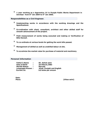 
1 year working as a Apprentice J.E in Punjab Public Works Department in
Amritsar from 6th
Jan 2004 to 5th
Jan 2005.
Responsibilities as a Civil Engineer.

Implementing works in accordance with the working drawings and the
Specifications.

Co-ordination with client, consultant, architect and other skilled staff for
smooth advancement of the project.

Field measurement of works being executed and making or Verification of
Bills thereof.

To co-ordinate at various levels for getting the work bills passed.

Management of skilled as well as unskilled labour at site.

To scrutinize the market rates for purchase of material and machinery.
Personal Information
Father’s Name : Sh. Ashok saini
Date of Birth : 3rd March,1983
Marital Status : Married
Languages Known : Hindi, Punjabi and English
Current ctc 6.0 lacks per annum
Date:
Place: (Vikas saini)
 