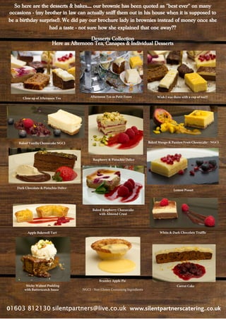 0 www.silentpartnerscatering..co.uk
Close up of Afternoon Tea
Baked Vanilla Cheesecake NGCI
Baked Raspberry Cheesecake
with Almond Crust
Apple Bakewell Tart
Afternoon Tea as Petit Fours
Dark Chocolate & Pistachio Delice
Raspberry & Pistachio Delice
Bramley Apple Pie
Sticky Walnut Pudding
with Butterscotch Sauce
Wish I was there with a cup of tea!!!
Baked Mango & Passion Fruit Cheesecake - NGCI
Lemon Posset
White & Dark Chocolate Truffle
Carrot Cake
So here are the desserts & bakes..... our brownie has been quoted as ''best ever'' on many
occasions - (my brother in law can actually sniff them out in his house when it is supposed to
be a birthday surprise!). We did pay our brochure lady in brownies instead of money once she
had a taste - not sure how she explained that one away??
Desserts Collection
Here as Afternoon Tea, Canapes & Individual Desserts
NGCI - Non Gluten Containing Ingredients
 