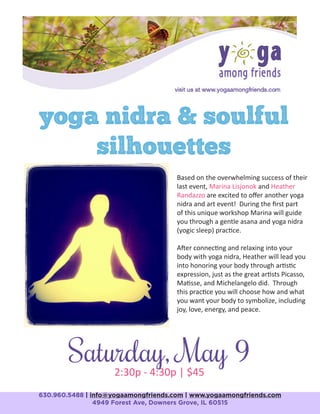 yoga nidra & soulful
silhouettes
630.960.5488 | info@yogaamongfriends.com | www.yogaamongfriends.com
4949 Forest Ave, Downers Grove, IL 60515
Saturday, May 92:30p - 4:30p | $45
Based on the overwhelming success of their
last event, Marina Lisjonok and Heather
Randazzo are excited to offer another yoga
nidra and art event! During the first part
of this unique workshop Marina will guide
you through a gentle asana and yoga nidra
(yogic sleep) practice.
After connecting and relaxing into your
body with yoga nidra, Heather will lead you
into honoring your body through artistic
expression, just as the great artists Picasso,
Matisse, and Michelangelo did. Through
this practice you will choose how and what
you want your body to symbolize, including
joy, love, energy, and peace.
 