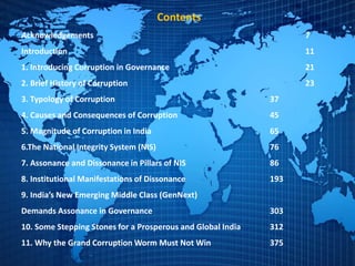 Contents
Acknowledgements 7
Introduction 11
1. Introducing Corruption in Governance 21
2. Brief History of Corruption 23
3. Typology of Corruption 37
4. Causes and Consequences of Corruption 45
5. Magnitude of Corruption in India 65
6.The National Integrity System (NIS) 76
7. Assonance and Dissonance in Pillars of NIS 86
8. Institutional Manifestations of Dissonance 193
9. India’s New Emerging Middle Class (GenNext)
Demands Assonance in Governance 303
10. Some Stepping Stones for a Prosperous and Global India 312
11. Why the Grand Corruption Worm Must Not Win 375
 