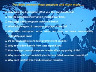 This Book answers these questions and much more……
 How does grand corruption affect you, the world and India?
 Has the definition of corruption changed over time?
 How large is the corruption industry in India?
 What are the types of corruption you face or hear of?
 Why does corruption occur when we have so many accountability
institutions and laws?
 Do our laws, policies and rules promote rent-seeking?
 Why do I seldom benefit from state expenditure?
 How do mega corruption reports in India affect my quality of life?
 Why have India’s accountability institutions failed to control corruption?
 Why must I defeat this grand corruption monster?
 