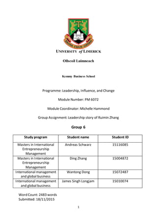 1
UNIVERSITY of LIMERICK
Ollscoil Luimneach
Kemmy Business School
Programme: Leadership, Influence, and Change
Module Number: PM 6072
Module Coordinator: Michelle Hammond
Group Assignment: Leadership story of Ruimin Zhang
Group 6
Study program Student name Student ID
Masters in International
Entrepreneurship
Management
Andreas Schwarz 15116085
Masters in International
Entrepreneurship
Management
Ding Zhang 15004872
International management
and global business
Wantong Dong 15072487
International management
and global business
James Singh Longjam 15010074
Word Count: 2483 words
Submitted: 18/11/2015
 