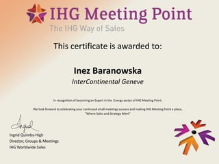 This certificate is awarded to:
Inez Baranowska
InterContinental Geneve
In recognition of becoming an Expert in the Energy sector of IHG Meeting Point.
We look forward to celebrating your continued small meetings success and making IHG Meeting Point a place,
“Where Sales and Strategy Meet”
Ingrid Quimby-High
Director, Groups & Meetings
IHG Worldwide Sales
 