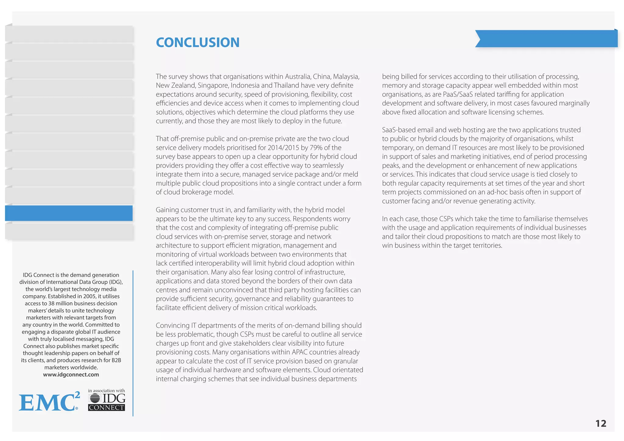 12
in association with
IDG Connect is the demand generation
division of International Data Group (IDG),
the world’s largest technology media
company. Established in 2005, it utilises
access to 38 million business decision
makers’details to unite technology
marketers with relevant targets from
any country in the world. Committed to
engaging a disparate global IT audience
with truly localised messaging, IDG
Connect also publishes market specific
thought leadership papers on behalf of
its clients, and produces research for B2B
marketers worldwide.
www.idgconnect.com
CONCLUSION
The survey shows that organisations within Australia, China, Malaysia,
New Zealand, Singapore, Indonesia and Thailand have very definite
expectations around security, speed of provisioning, flexibility, cost
efficiencies and device access when it comes to implementing cloud
solutions, objectives which determine the cloud platforms they use
currently, and those they are most likely to deploy in the future.
That off-premise public and on-premise private are the two cloud
service delivery models prioritised for 2014/2015 by 79% of the
survey base appears to open up a clear opportunity for hybrid cloud
providers providing they offer a cost effective way to seamlessly
integrate them into a secure, managed service package and/or meld
multiple public cloud propositions into a single contract under a form
of cloud brokerage model.
Gaining customer trust in, and familiarity with, the hybrid model
appears to be the ultimate key to any success. Respondents worry
that the cost and complexity of integrating off-premise public
cloud services with on-premise server, storage and network
architecture to support efficient migration, management and
monitoring of virtual workloads between two environments that
lack certified interoperability will limit hybrid cloud adoption within
their organisation. Many also fear losing control of infrastructure,
applications and data stored beyond the borders of their own data
centres and remain unconvinced that third party hosting facilities can
provide sufficient security, governance and reliability guarantees to
facilitate efficient delivery of mission critical workloads.
Convincing IT departments of the merits of on-demand billing should
be less problematic, though CSPs must be careful to outline all service
charges up front and give stakeholders clear visibility into future
provisioning costs. Many organisations within APAC countries already
appear to calculate the cost of IT service provision based on granular
usage of individual hardware and software elements. Cloud orientated
internal charging schemes that see individual business departments
being billed for services according to their utilisation of processing,
memory and storage capacity appear well embedded within most
organisations, as are PaaS/SaaS related tariffing for application
development and software delivery, in most cases favoured marginally
above fixed allocation and software licensing schemes.
SaaS-based email and web hosting are the two applications trusted
to public or hybrid clouds by the majority of organisations, whilst
temporary, on demand IT resources are most likely to be provisioned
in support of sales and marketing initiatives, end of period processing
peaks, and the development or enhancement of new applications
or services. This indicates that cloud service usage is tied closely to
both regular capacity requirements at set times of the year and short
term projects commissioned on an ad-hoc basis often in support of
customer facing and/or revenue generating activity.
In each case, those CSPs which take the time to familiarise themselves
with the usage and application requirements of individual businesses
and tailor their cloud propositions to match are those most likely to
win business within the target territories.
State of Hybrid Cloud
Research Highlights
Introduction
Current Cloud Usage
Objectives
Barriers to Public Cloud
Workloads
Cost Strategies
Barriers to Hybrid Cloud
On Demand Provisioning
Future Cloud Plans
Conclusion
About EMC
 