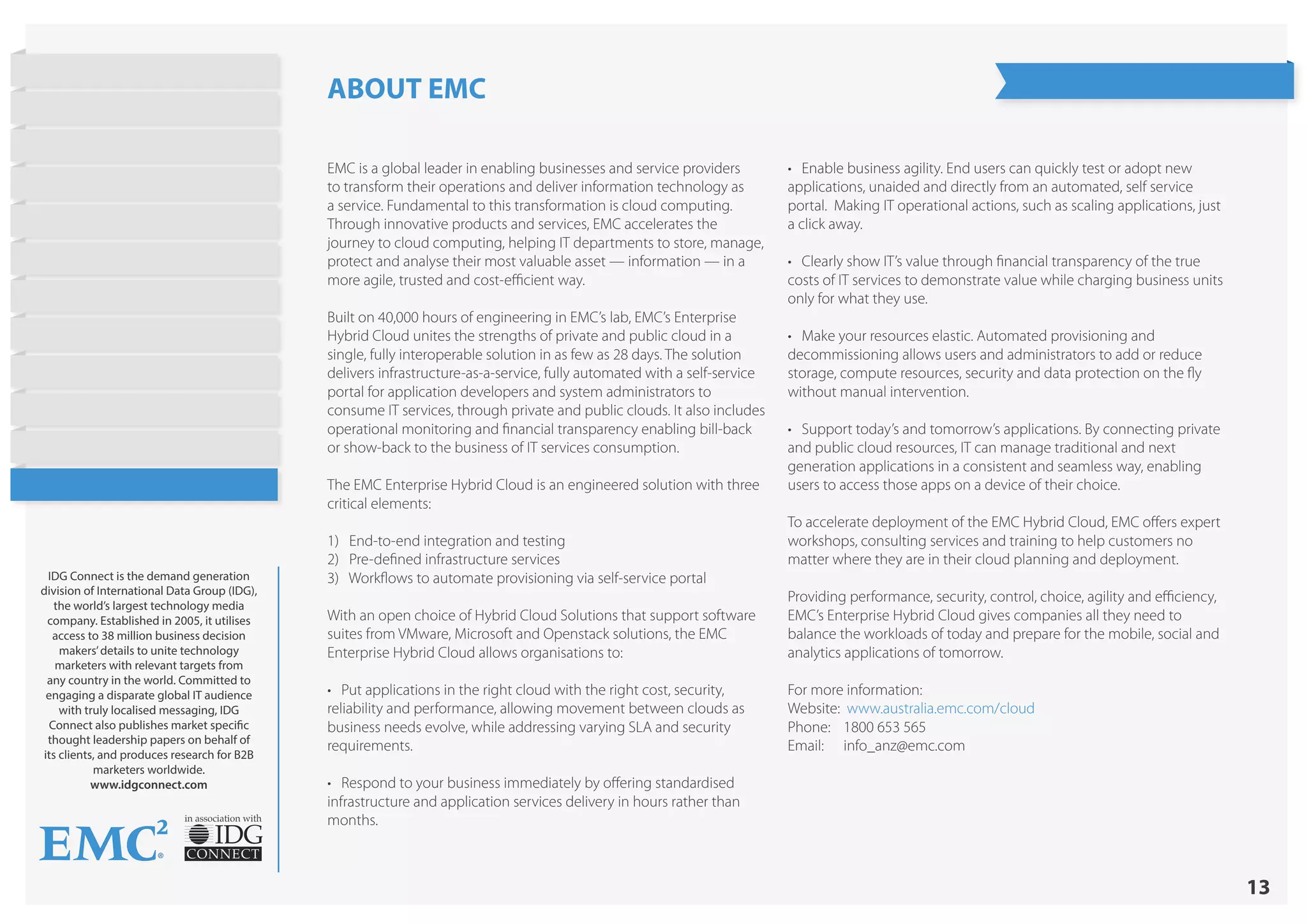 13
in association with
IDG Connect is the demand generation
division of International Data Group (IDG),
the world’s largest technology media
company. Established in 2005, it utilises
access to 38 million business decision
makers’details to unite technology
marketers with relevant targets from
any country in the world. Committed to
engaging a disparate global IT audience
with truly localised messaging, IDG
Connect also publishes market specific
thought leadership papers on behalf of
its clients, and produces research for B2B
marketers worldwide.
www.idgconnect.com
ABOUT EMC
EMC is a global leader in enabling businesses and service providers
to transform their operations and deliver information technology as
a service. Fundamental to this transformation is cloud computing.
Through innovative products and services, EMC accelerates the
journey to cloud computing, helping IT departments to store, manage,
protect and analyse their most valuable asset — information — in a
more agile, trusted and cost-efficient way.
Built on 40,000 hours of engineering in EMC’s lab, EMC’s Enterprise
Hybrid Cloud unites the strengths of private and public cloud in a
single, fully interoperable solution in as few as 28 days. The solution
delivers infrastructure-as-a-service, fully automated with a self-service
portal for application developers and system administrators to
consume IT services, through private and public clouds. It also includes
operational monitoring and financial transparency enabling bill-back
or show-back to the business of IT services consumption.
The EMC Enterprise Hybrid Cloud is an engineered solution with three
critical elements:
1) End-to-end integration and testing
2) Pre-defined infrastructure services
3) Workflows to automate provisioning via self-service portal
With an open choice of Hybrid Cloud Solutions that support software
suites from VMware, Microsoft and Openstack solutions, the EMC
Enterprise Hybrid Cloud allows organisations to:
• Put applications in the right cloud with the right cost, security,
reliability and performance, allowing movement between clouds as
business needs evolve, while addressing varying SLA and security
requirements.
• Respond to your business immediately by offering standardised
infrastructure and application services delivery in hours rather than
months.
• Enable business agility. End users can quickly test or adopt new
applications, unaided and directly from an automated, self service
portal. Making IT operational actions, such as scaling applications, just
a click away.
• Clearly show IT’s value through financial transparency of the true
costs of IT services to demonstrate value while charging business units
only for what they use.
• Make your resources elastic. Automated provisioning and
decommissioning allows users and administrators to add or reduce
storage, compute resources, security and data protection on the fly
without manual intervention.
• Support today’s and tomorrow’s applications. By connecting private
and public cloud resources, IT can manage traditional and next
generation applications in a consistent and seamless way, enabling
users to access those apps on a device of their choice.
To accelerate deployment of the EMC Hybrid Cloud, EMC offers expert
workshops, consulting services and training to help customers no
matter where they are in their cloud planning and deployment.
Providing performance, security, control, choice, agility and efficiency,
EMC’s Enterprise Hybrid Cloud gives companies all they need to
balance the workloads of today and prepare for the mobile, social and
analytics applications of tomorrow.
For more information:
Website: www.australia.emc.com/cloud
Phone:	 1800 653 565
Email:	info_anz@emc.com
State of Hybrid Cloud
Research Highlights
Introduction
Current Cloud Usage
Objectives
Barriers to Public Cloud
Workloads
Cost Strategies
Barriers to Hybrid Cloud
On Demand Provisioning
Future Cloud Plans
Conclusion
About EMC
 