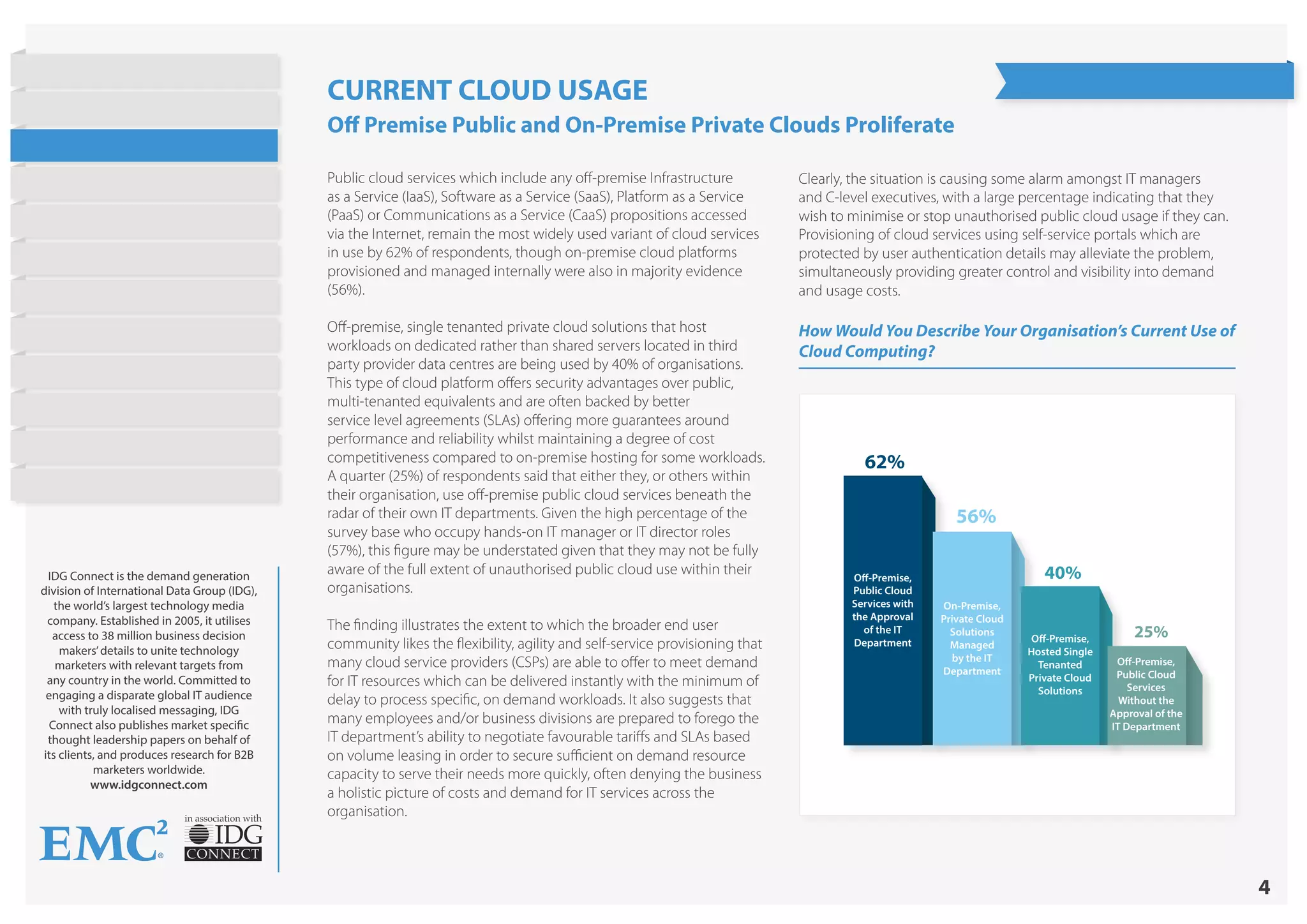 4
in association with
IDG Connect is the demand generation
division of International Data Group (IDG),
the world’s largest technology media
company. Established in 2005, it utilises
access to 38 million business decision
makers’details to unite technology
marketers with relevant targets from
any country in the world. Committed to
engaging a disparate global IT audience
with truly localised messaging, IDG
Connect also publishes market specific
thought leadership papers on behalf of
its clients, and produces research for B2B
marketers worldwide.
www.idgconnect.com
How Would You Describe Your Organisation’s Current Use of
Cloud Computing?
62%
56%
40%
25%
Off-Premise,
Public Cloud
Services with
the Approval
of the IT
Department
On-Premise,
Private Cloud
Solutions
Managed
by the IT
Department
Off-Premise,
Hosted Single
Tenanted
Private Cloud
Solutions
Off-Premise,
Public Cloud
Services
Without the
Approval of the
IT Department
CURRENT CLOUD USAGE
Off Premise Public and On-Premise Private Clouds Proliferate
Public cloud services which include any off-premise Infrastructure
as a Service (IaaS), Software as a Service (SaaS), Platform as a Service
(PaaS) or Communications as a Service (CaaS) propositions accessed
via the Internet, remain the most widely used variant of cloud services
in use by 62% of respondents, though on-premise cloud platforms
provisioned and managed internally were also in majority evidence
(56%).
Off-premise, single tenanted private cloud solutions that host
workloads on dedicated rather than shared servers located in third
party provider data centres are being used by 40% of organisations.
This type of cloud platform offers security advantages over public,
multi-tenanted equivalents and are often backed by better
service level agreements (SLAs) offering more guarantees around
performance and reliability whilst maintaining a degree of cost
competitiveness compared to on-premise hosting for some workloads.
A quarter (25%) of respondents said that either they, or others within
their organisation, use off-premise public cloud services beneath the
radar of their own IT departments. Given the high percentage of the
survey base who occupy hands-on IT manager or IT director roles
(57%), this figure may be understated given that they may not be fully
aware of the full extent of unauthorised public cloud use within their
organisations.
The finding illustrates the extent to which the broader end user
community likes the flexibility, agility and self-service provisioning that
many cloud service providers (CSPs) are able to offer to meet demand
for IT resources which can be delivered instantly with the minimum of
delay to process specific, on demand workloads. It also suggests that
many employees and/or business divisions are prepared to forego the
IT department’s ability to negotiate favourable tariffs and SLAs based
on volume leasing in order to secure sufficient on demand resource
capacity to serve their needs more quickly, often denying the business
a holistic picture of costs and demand for IT services across the
organisation.
Clearly, the situation is causing some alarm amongst IT managers
and C-level executives, with a large percentage indicating that they
wish to minimise or stop unauthorised public cloud usage if they can.
Provisioning of cloud services using self-service portals which are
protected by user authentication details may alleviate the problem,
simultaneously providing greater control and visibility into demand
and usage costs.
State of Hybrid Cloud
Research Highlights
Introduction
Current Cloud Usage
Objectives
Barriers to Public Cloud
Workloads
Cost Strategies
Barriers to Hybrid Cloud
On Demand Provisioning
Future Cloud Plans
Conclusion
About EMC
 