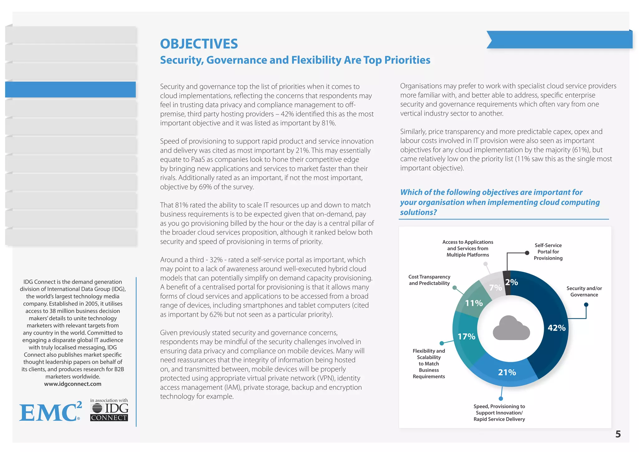 5
in association with
IDG Connect is the demand generation
division of International Data Group (IDG),
the world’s largest technology media
company. Established in 2005, it utilises
access to 38 million business decision
makers’details to unite technology
marketers with relevant targets from
any country in the world. Committed to
engaging a disparate global IT audience
with truly localised messaging, IDG
Connect also publishes market specific
thought leadership papers on behalf of
its clients, and produces research for B2B
marketers worldwide.
www.idgconnect.com
Which of the following objectives are important for
your organisation when implementing cloud computing
solutions?
Security and/or
Governance
Speed, Provisioning to
Support Innovation/
Rapid Service Delivery
Flexibility and
Scalability
to Match
Business
Requirements
Cost Transparency
and Predictability
Access to Applications
and Services from
Multiple Platforms
Self-Service
Portal for
Provisioning
42%
21%
17%
11%
7%
2%
OBJECTIVES
Security, Governance and Flexibility Are Top Priorities
Security and governance top the list of priorities when it comes to
cloud implementations, reflecting the concerns that respondents may
feel in trusting data privacy and compliance management to off-
premise, third party hosting providers – 42% identified this as the most
important objective and it was listed as important by 81%.
Speed of provisioning to support rapid product and service innovation
and delivery was cited as most important by 21%. This may essentially
equate to PaaS as companies look to hone their competitive edge
by bringing new applications and services to market faster than their
rivals. Additionally rated as an important, if not the most important,
objective by 69% of the survey.
That 81% rated the ability to scale IT resources up and down to match
business requirements is to be expected given that on-demand, pay
as you go provisioning billed by the hour or the day is a central pillar of
the broader cloud services proposition, although it ranked below both
security and speed of provisioning in terms of priority.
Around a third - 32% - rated a self-service portal as important, which
may point to a lack of awareness around well-executed hybrid cloud
models that can potentially simplify on demand capacity provisioning.
A benefit of a centralised portal for provisioning is that it allows many
forms of cloud services and applications to be accessed from a broad
range of devices, including smartphones and tablet computers (cited
as important by 62% but not seen as a particular priority).
Given previously stated security and governance concerns,
respondents may be mindful of the security challenges involved in
ensuring data privacy and compliance on mobile devices. Many will
need reassurances that the integrity of information being hosted
on, and transmitted between, mobile devices will be properly
protected using appropriate virtual private network (VPN), identity
access management (IAM), private storage, backup and encryption
technology for example.
Organisations may prefer to work with specialist cloud service providers
more familiar with, and better able to address, specific enterprise
security and governance requirements which often vary from one
vertical industry sector to another.
Similarly, price transparency and more predictable capex, opex and
labour costs involved in IT provision were also seen as important
objectives for any cloud implementation by the majority (61%), but
came relatively low on the priority list (11% saw this as the single most
important objective).
State of Hybrid Cloud
Research Highlights
Introduction
Current Cloud Usage
Objectives
Barriers to Public Cloud
Workloads
Cost Strategies
Barriers to Hybrid Cloud
On Demand Provisioning
Future Cloud Plans
Conclusion
About EMC
 