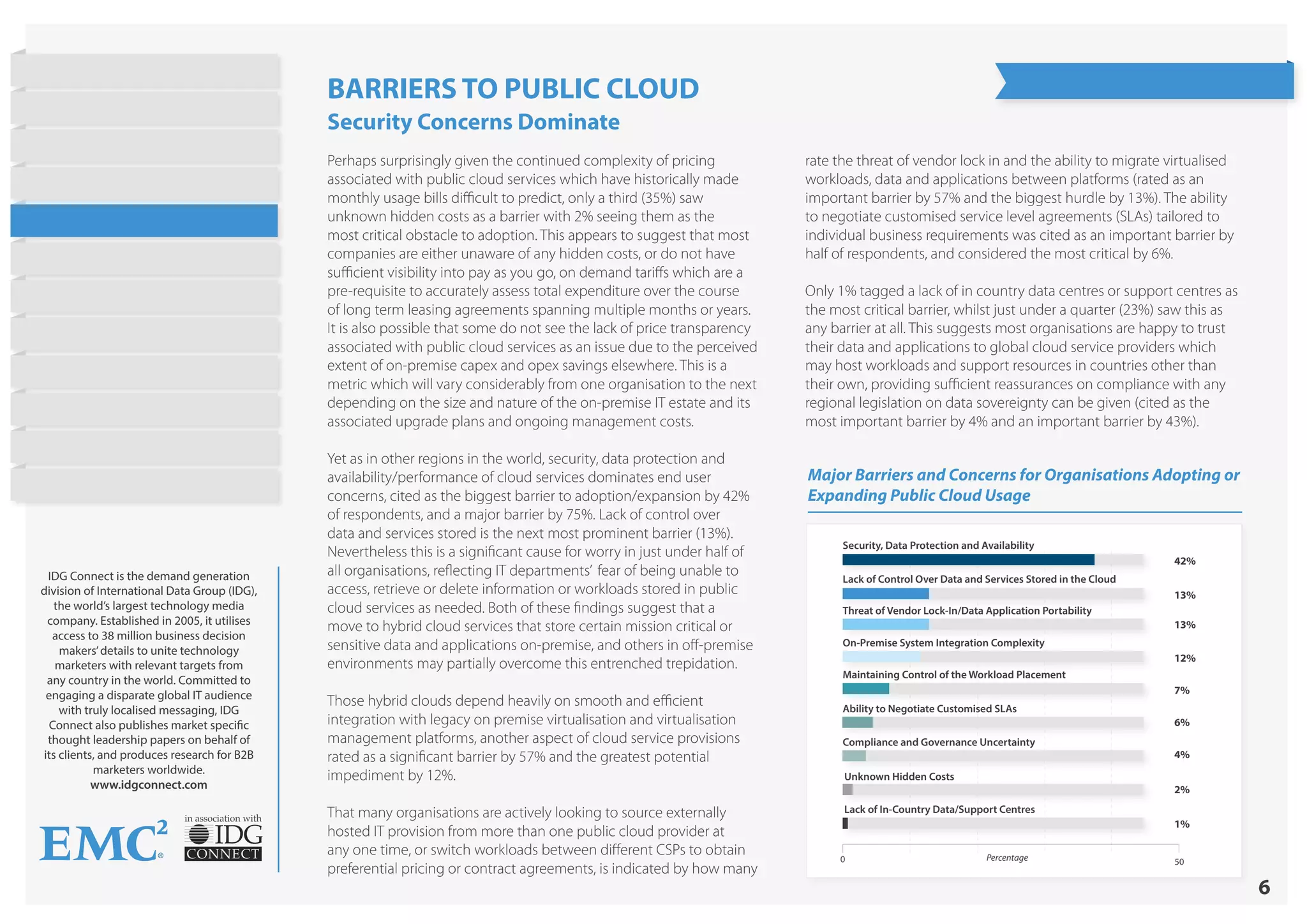 6
in association with
IDG Connect is the demand generation
division of International Data Group (IDG),
the world’s largest technology media
company. Established in 2005, it utilises
access to 38 million business decision
makers’details to unite technology
marketers with relevant targets from
any country in the world. Committed to
engaging a disparate global IT audience
with truly localised messaging, IDG
Connect also publishes market specific
thought leadership papers on behalf of
its clients, and produces research for B2B
marketers worldwide.
www.idgconnect.com
Major Barriers and Concerns for Organisations Adopting or
Expanding Public Cloud Usage
Security, Data Protection and Availability
Lack of Control Over Data and Services Stored in the Cloud
Threat of Vendor Lock-In/Data Application Portability
On-Premise System Integration Complexity
Maintaining Control of the Workload Placement
Ability to Negotiate Customised SLAs
Compliance and Governance Uncertainty
Unknown Hidden Costs
Lack of In-Country Data/Support Centres
42%
13%
13%
12%
7%
6%
4%
2%
1%
0 50Percentage
Perhaps surprisingly given the continued complexity of pricing
associated with public cloud services which have historically made
monthly usage bills difficult to predict, only a third (35%) saw
unknown hidden costs as a barrier with 2% seeing them as the
most critical obstacle to adoption. This appears to suggest that most
companies are either unaware of any hidden costs, or do not have
sufficient visibility into pay as you go, on demand tariffs which are a
pre-requisite to accurately assess total expenditure over the course
of long term leasing agreements spanning multiple months or years.
It is also possible that some do not see the lack of price transparency
associated with public cloud services as an issue due to the perceived
extent of on-premise capex and opex savings elsewhere. This is a
metric which will vary considerably from one organisation to the next
depending on the size and nature of the on-premise IT estate and its
associated upgrade plans and ongoing management costs.
Yet as in other regions in the world, security, data protection and
availability/performance of cloud services dominates end user
concerns, cited as the biggest barrier to adoption/expansion by 42%
of respondents, and a major barrier by 75%. Lack of control over
data and services stored is the next most prominent barrier (13%).
Nevertheless this is a significant cause for worry in just under half of
all organisations, reflecting IT departments’ fear of being unable to
access, retrieve or delete information or workloads stored in public
cloud services as needed. Both of these findings suggest that a
move to hybrid cloud services that store certain mission critical or
sensitive data and applications on-premise, and others in off-premise
environments may partially overcome this entrenched trepidation.
Those hybrid clouds depend heavily on smooth and efficient
integration with legacy on premise virtualisation and virtualisation
management platforms, another aspect of cloud service provisions
rated as a significant barrier by 57% and the greatest potential
impediment by 12%.
That many organisations are actively looking to source externally
hosted IT provision from more than one public cloud provider at
any one time, or switch workloads between different CSPs to obtain
preferential pricing or contract agreements, is indicated by how many
rate the threat of vendor lock in and the ability to migrate virtualised
workloads, data and applications between platforms (rated as an
important barrier by 57% and the biggest hurdle by 13%). The ability
to negotiate customised service level agreements (SLAs) tailored to
individual business requirements was cited as an important barrier by
half of respondents, and considered the most critical by 6%.
Only 1% tagged a lack of in country data centres or support centres as
the most critical barrier, whilst just under a quarter (23%) saw this as
any barrier at all. This suggests most organisations are happy to trust
their data and applications to global cloud service providers which
may host workloads and support resources in countries other than
their own, providing sufficient reassurances on compliance with any
regional legislation on data sovereignty can be given (cited as the
most important barrier by 4% and an important barrier by 43%).
BARRIERS TO PUBLIC CLOUD
Security Concerns Dominate
State of Hybrid Cloud
Research Highlights
Introduction
Current Cloud Usage
Objectives
Barriers to Public Cloud
Workloads
Cost Strategies
Barriers to Hybrid Cloud
On Demand Provisioning
Future Cloud Plans
Conclusion
About EMC
 