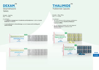 Strengths – 4mg, 8mg
Pack – 5 × 8 Tabs
It is indicated :-
• For palliative management of Leukemias and lymphomas in adults and acute
leukemias of childhood.
• As premedication in chemotherapy associated nausea and vomiting and
taxane therapy
It is indicated :-
• For acute treatment of the cutaneous manifestations
of moderate to severe Erythema Nodosum
Leprosum (ENL)
• For the treatment of patient with newly diagnosed
Multiple Myeloma in combination with
Dexamethasone.
Dexamethasone
Tablets
DEXAM
TM
Thalidomide Capsules
THALIMIDE
TM
Strengths – 50mg, 100mg
Pack – 3 × 10 Caps
THALIMIDE
DEXAM
 