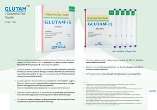 References:
1. Oral glutamine curbs radiation dermatitis in breast cancer patients; Internal Medicine News, March 1, 2005; cited at
http://findarticles.com/p/articles/mi_hb4365/is_5_38/ai_n29173335/.
2. Skubitz, Keith M., Anderson, Peter M. Oral glutamine to reduce Stomatitis, 1996, US 5545668.
3. Savarese DM, Savy G, Vahdat L, Wischmeyer PE, Corey B; Prevention of chemotherapy and radiation toxicity with glutamine; Cancer
Treat Rev. 2003; 29(6): 501-13.
4. Nutritional Supplements That Support Cancer Chemotherapy; cited at http://www.powershow.com/view/11ba7-
ZjEzO/Nutritional_Supplements_That_Support_Cancer_Chemotherapy; cited on July 30, 2010, 10am
5. Rouse K, Nwokedi E, Woodliff JE, Epstein J, Klimberg VS; Glutamine Enhances Selectivity of Chemotherapy Through Changes in
Glutathione Metabolism; Annals of Surgery; 1995; 221(4): 420-426.
6. Wilmore DW; The Effect of Glutamine Supplementation in Patients Following Elective Surgery and Accidental Injury; JN The Journal of
Nutrition; 2001; 131: 2543S–2549S.
7. Rouse K, Nwokedi E, Woodliff JE, Epstein J, Klimberg VS; Glutamine Enhances Selectivity of Chemotherapy Through Changes in
Glutathione Metabolism; Annals of Surgery; 1995; 221(4): 420-426.
8. Klimberg VS; Is Glutamine Effective in Enhancing Host Immune Response to Tumor?; JN The Journal of Nutrition; 135: 2920S, 2005
9. Souba WW; Glutamine and Cancer; Annals of Surgery; 1993; 218(6): 715-728
• Glutamine supplements decrease the incidence and severity of adverse effects due to
1
radiation in cancer patients such as dermatitis in breast cancer patients ,
2,3 4
Stomatitis & Oesophagitis & intestinal permeability .
• Glutamine prevents chemotherapy associated mucositis, diarrhea associated
Irinotecan, nervous system damage caused by Paclitaxel, Cardiotoxicity
4
caused by anthracycline .It is given concomitantly along with Methotrexate to
5
enhance it tumorocidal activity .
• In surgery, glutamine decreases infections and improves recovery after surgery.
Glutamine supplementation attenuated the negative postoperative nitrogen
6
balance and supports muscle protein synthesis .
7
Glutamine boosts the immune system by increasing levels of lymphocytes .
• Glutamine enhances selectivity of chemotherapy by protecting normal tissue
5
from chemotherapy and by sensitizing tumor cells to chemotherapy.
• Oral glutamine reduce incidence of gastrointestinal,Nervous system,heart
3
complications,diarrhea due to chemotherapy.
L-Glutamine Oral
Powder
GLUTAM
TM
Strength – 15gm
• Glutamine supplementations reduce tumor growth by 40% and stimulate
8
natural killer cell activity.
• Glutamine nutrition decreases infections and shortens hospital stay in Bone
9
marrow transplant patients.
6
• GLN supplementation reduced length of hospital stay on an average of 4 d.
Also available in Sugar Free
GLUTAM
 