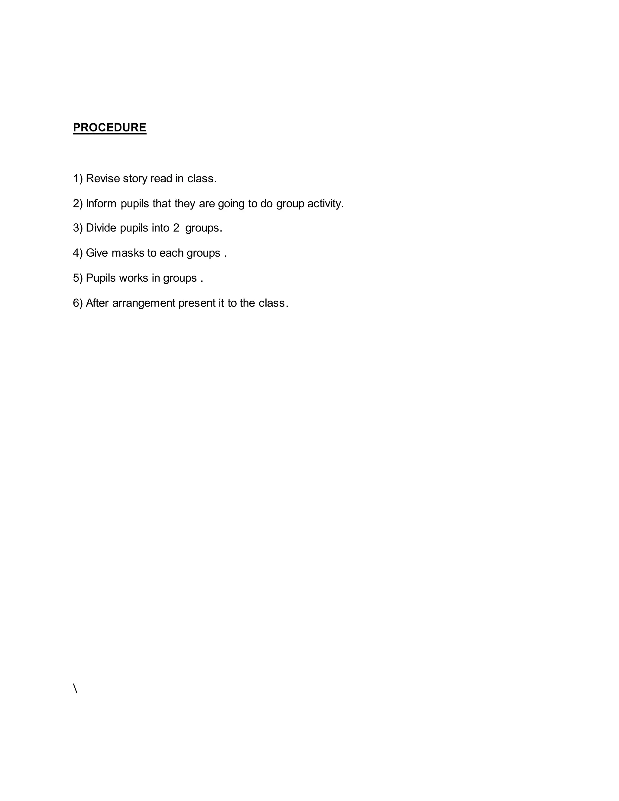 PROCEDURE
1) Revise story read in class.
2) Inform pupils that they are going to do group activity.
3) Divide pupils into 2 groups.
4) Give masks to each groups .
5) Pupils works in groups .
6) After arrangement present it to the class.

 