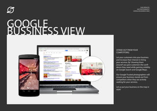 OUR SERVICES_
360 PHOTOGRAPHY_
GOOGLE BUSSINESS VIEW_
[STAND OUT FROM YOUR
COMPETITORS]
Let your customers into your business
and increase their interest in hiring
your services. By“showing them
around”you give customers the confi-
dence they need while gaining visibility
on Google Search and Google Maps.
Our Google Trusted photographers will
ensure your business stands out from
competitors when they are actively
seeking for your services.
Let us put your business on the map in
style!
GOOGLE
BUSSINESS VIEW
 