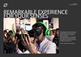 OUR SERVICES_
IMMERSIVE EXPERIENCE_
Virtual Reality adds extra emotions to
the experience in a way never seen
before, achieving a much greater
impact on people.
These experiences are so impactful,
that weeks later, when a user recalls
the experience, it will be hard to tell
whether it was real or not.
It’s like creating your own dreams!
REMARKABLE EXPERIENCE
FOR YOUR SENSES
 
